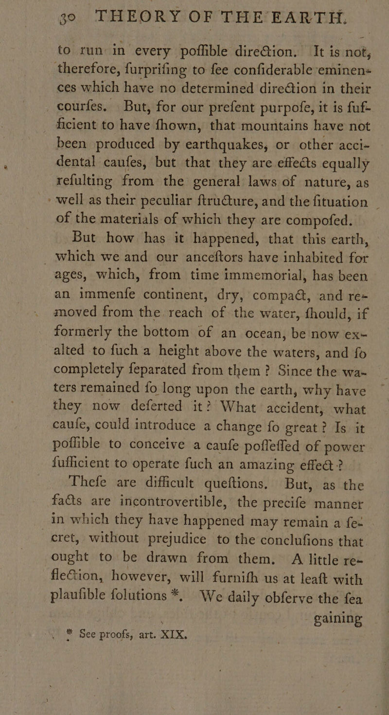 < y to run in every poffible direGion. It is not, ces which have no determined dire@tion in their been produced by earthquakes, or other acci- dental caufes, but that they are effects equally refulting from the general laws of nature, as well as their peculiar ftru@ture, and the fituation _ of the materials of which they are compofed. But how has it happened, that this earth, ages, which, from time immemorial, has been an immenfe continent, dry, compa@, and re- moved from the. reach of the water, fhould, if formerly the bottom of an ocean, be now ex+ alted to fuch a height above the waters, and fo completely feparated from them ? Since the wa- ters remained fo long upon the earth, why have they now deferted it? What accident, what caufe, could introduce a change fo great? Is it pollible to conceive a caufe poflefled of power {uflicient to operate fuch an amazing effe@? Thefe are difficult queftions. But, as the fa&amp;s are incontrovertible, the precife manner in which they have happened may remain a fe: cret, without prejudice to the conclufions that. ought to be drawn from them. A little re- fleGion, however, will furnith us at leaft with plaufible folutions *, We daily obferve the fea | | - gaining # See proofs, art. XIX.