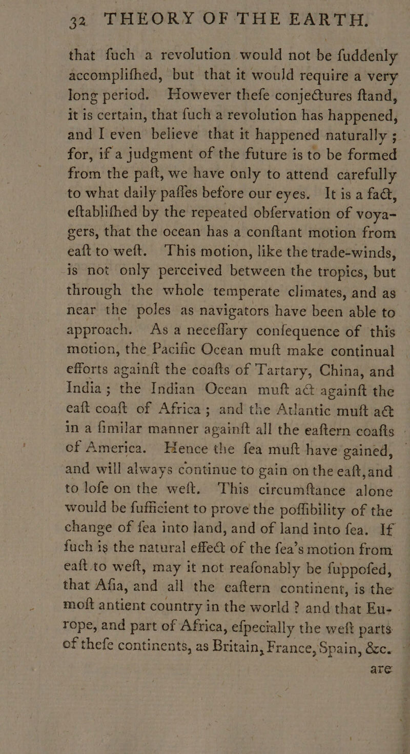 that fuch a revolution would not be fuddenly accomplifhed, but that it would require a very long period. However thefe conjectures ftand, it is certain, that fuch a revolution has happened, and [even believe that it happened naturally ; for, if a judgment of the future is to be formed from the paft, we have only to attend carefully to what daily pafles before our eyes. It is a faa, eftablifhed by the repeated obfervation of voya- gers, that the ocean has a conftant motion from eaft to welt. This motion, like the trade-winds, -is not only perceived between the tropics, but through the whole temperate climates, and as near the poles as navigators have been able to approach. Asa necellary confequence of this motion, the Pacific Ocean muft make continual | efforts againft the coafts of Tartary, China, and India : the Indian Ocean muft a&amp; againft the eaft coaft of Africa; and the Atlantic muft a@&amp; in a fimilar manner againft all the eaftern coafts - of America. Hence the fea muft have gained, — and will always continue to gain on the eaft,and to lofe on the weft. This circumftance alone would be fufficient to prove the poffibility of the — change of fea into land, and of land into fea. If fuch is the natural effe of the fea’s motion from eaft to weft, may it not reafonably be fuppofed, that Afia, and all the eaftern continent, is the moft antient country in the world ? and that Eu: - rope, and part of Africa, efpecially the weft parts of thefe continents, as Britain, France, Spain, &amp;c. * are