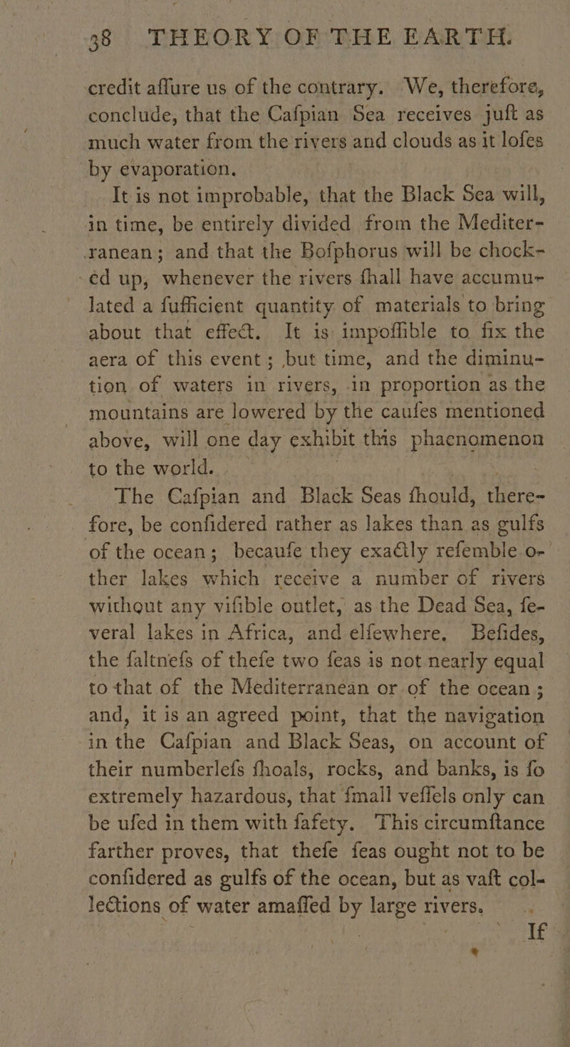 credit aflure us of the contrary. We, therefore, conclude, that the Cafpian Sea receives Juit as much water from the rivers and clouds as it lofes by evaporation. It is not improbable, that the Black Sea will, in time, be entirely divided from the Mediter- ranean; and that the Bofphorus will be chock- -éd up, whenever the rivers fhall have accumu- lated a fufficient quantity. of materials to bring about that effect. It is vapors to. fix the aera of this event ; but time, and the diminu- tion of waters in rivers, in proportion as the mountains are lowered by the caufes mentioned above, will one day exhibit this PRE ana to the world. The dre and Black Seas fhould, jl fore, be confidered rather as lakes than as gulfs of the ocean; becaufe they exa&amp;ly refemble o- ther lakes which receive a number of rivers without any vifible outlet, as the Dead Sea, fe- veral lakes in Africa, and elfewhere. Befides, the faltnefs of thefe two feas is not nearly equal to that of the Mediterranean or of the ocean ; and, it is an agreed point, that the navigation in the Cafpian and Black Seas, on account of their numberlefs fhoals, rocks, and banks, is fo extremely hazardous, that {mall veffels only can be ufed in them with fafety. This circumftance farther proves, that thefe feas ought not to be confidered as gulfs of the ocean, but as vaft col- leétions of water amafled by large rivers, ye Li
