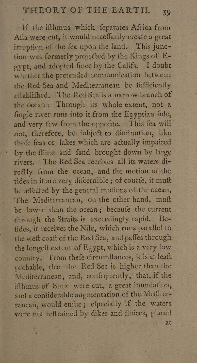 If the ifthmus which feparates Africa from Afia were cut, it would necefiarily create a great irruption of the fea uponthe land. This junc- tion was formerly projected by the Kings of E- eypt, and adopted fince by the Califs. I doubt whether the pretended communication between | the Red Sea and Mediterranean be fufficiently eftablifhed. The Red Sea is a narrow branch of the ocean: Through its whole extent, not a {ingle river runs into it from the Egyptian fide, and very few from the oppofite. This fea will - not, therefore, be. fubje&amp; to diminution, like thofe feas or lakes which are actually impaired by the flime and fand brought down by large rivers. The Red Sea receives all its waters di- rectly from the ocean, and the motion of the tides in it are very diedentble: of courfe, it muft _ be affected by the general motions of the ocean. The Mediterranean, on the other hand, mutt be lower than the ocean; becaufe the current through the Straits is exceedingly rapid. Be- fides, it receives the Nile, which runs parallel to” the weft coaft of the Red Sea, and pafles through the longeft extent of Egypt, which is a very low country. From thefe circumftances, it is at leaft probable, that the Red Sea is higher than the Mediterranean, and, dent that, if the ithmus of Suez were cut, a great inundation, and a confiderable duipmentation of the Mediter- ranean, would enfue; efpecially :£ the waters svere not reftrained by dikes and fluices, placed | at