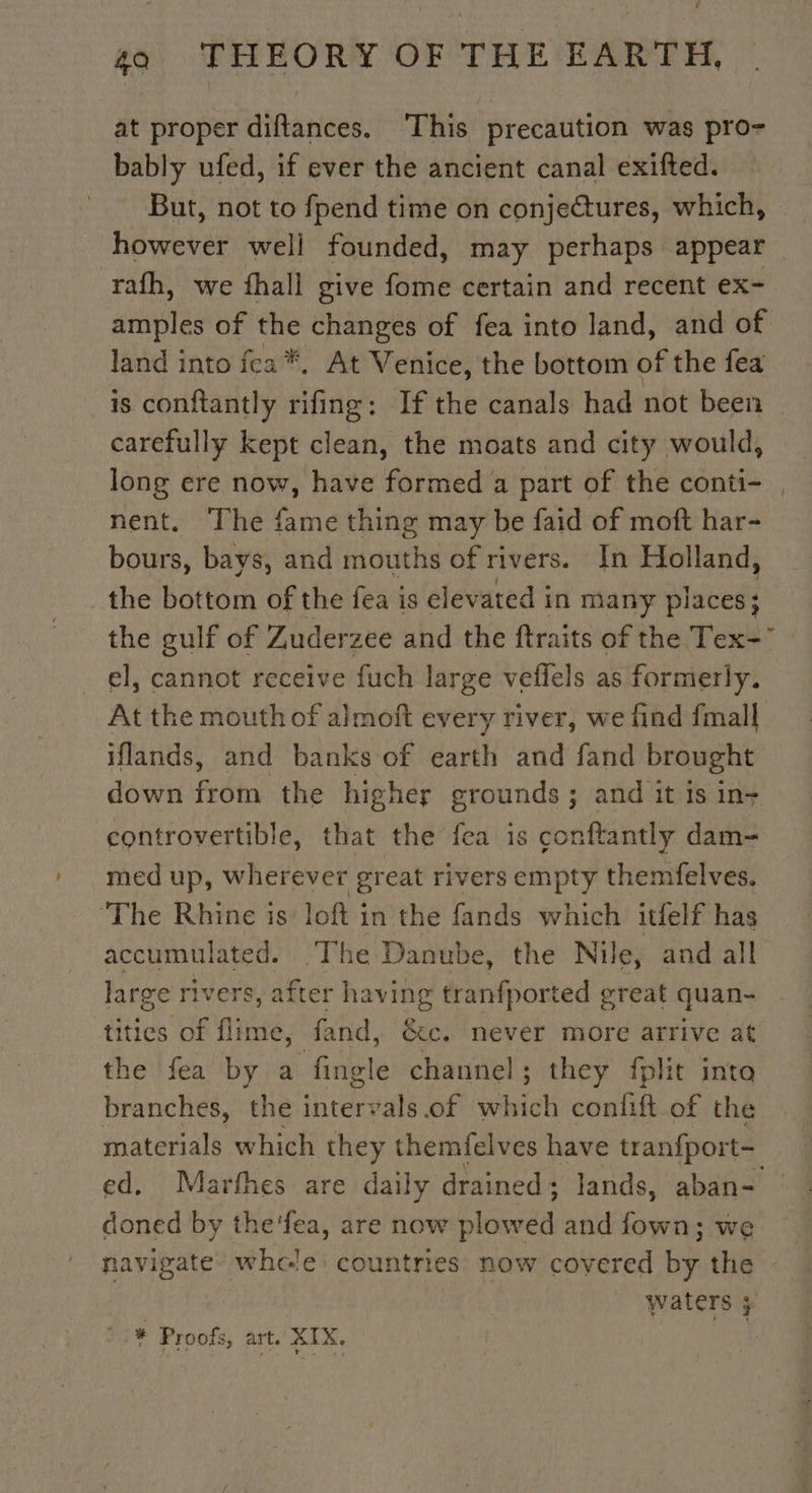 at proper diftances. This precaution was pro- bably ufed, if ever the ancient canal exifted. But, not to fpend time on conjectures, which, hewerer well founded, may perhaps. appear rath, we fhall give fome certain and recent ex- amples of the changes of fea into land, and of land into fea*. At Venice, the bottom of the fea is conftantly in If the canals had not been carefully kept clean, the moats and city would, long ere now, have formed a part of the conti- , nent. The fame thing may be faid of moft har- bours, bays, and mouths of rivers. In Holland, the bottom of the fea is elevated in many places; the gulf of Zuderzee and the ftraits of the Tex el, cannot receive fuch large veflels as formeriy. At the mouth of almoft every river, we find {mall iflands, and banks of earth and fand brought down from the higher grounds; and it is in- controvertible, that the fea is conftantly dam- med up, ehorew ee great rivers empty themfelves. The Rhine is loft in the fands which itfelf has accumulated. The Danube, the Nile, and all large rivers, after having tranfported great quan- tities of flime, fand, &amp;c. never more arrive at the fea by a fingl le channel ; they fplit inta branches, the intervals of which confift of the materials which they themfelves have tranfport- ed, Marfhes are daily drained; lands, aban- doned by the'fea, are now Horse and fown; we navigate’ whele countries now covered by. the waters 3 * Proofs, art. XIX. souk