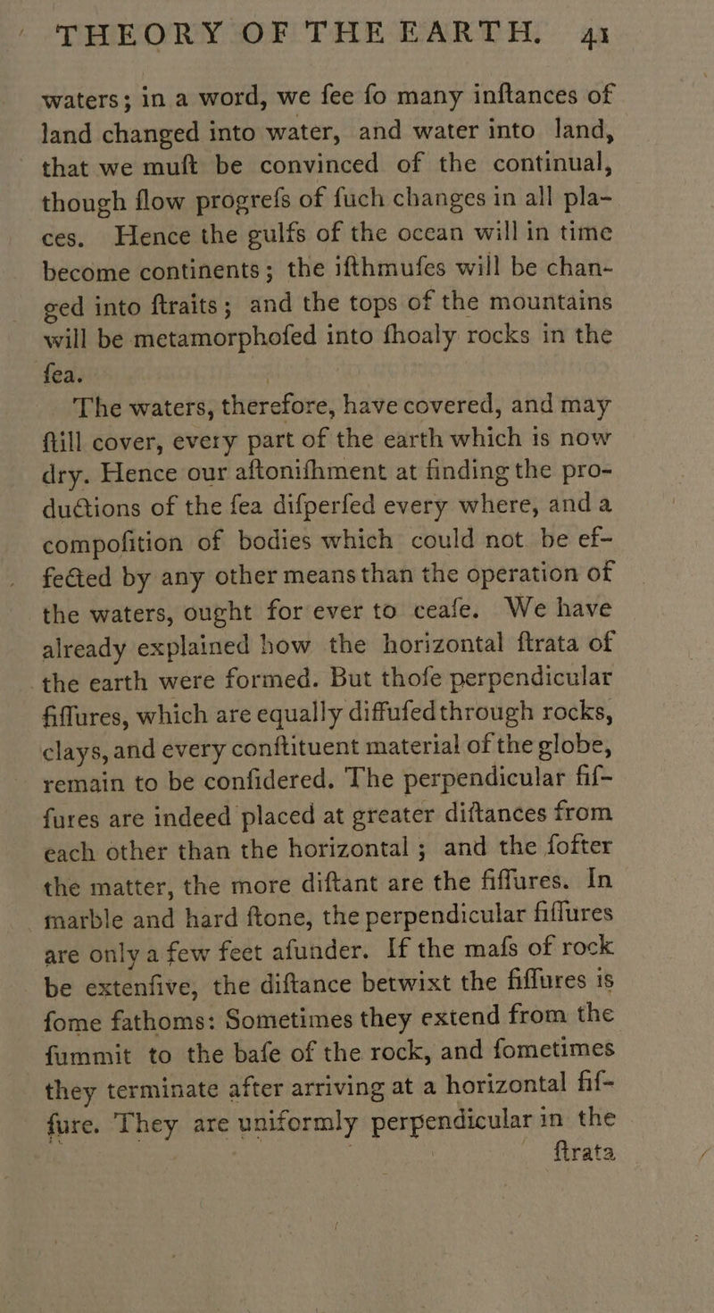 waters; in a word, we fee fo many inftances of land changed into water, and water into land, that we muft be convinced of the continual, though flow progrefs of fuch changes in all pla- ces. Hence the gulfs of the ocean will in time become continents; the ifthmufes will be chan- ged into ftraits; and the tops of the mountains will be metamorphofed into fhoaly rocks in the fea. | The waters, therefore, have covered, and may fill cover, every part of the earth which 1s now dry. Hence our aftonifhment at finding the pro- ductions of the fea difperfed every where, anda compofition of bodies which could not. be ef- feted by any other means than the operation of the waters, ought for ever to ceafe. We have already explained how the horizontal ftrata of the earth were formed. But thofe perpendicular fiflures, which are equally diffufedthrough rocks, clays, and every conftituent material of the globe, remain to be confidered. The perpendicular fif- fures are indeed placed at greater diftances from each other than the horizontal ; and the fofter the matter, the more diftant are the fiffures. In marble and hard ftone, the perpendicular fiffures are only a few feet afunder. If the mafs of rock be extenfive, the diftance betwixt the fiffures is fome fathoms: Sometimes they extend from the fummit to the bafe of the rock, and fometimes they terminate after arriving at a horizontal fif- fure. They are uniformly perpendicular in the | REA . ftrata