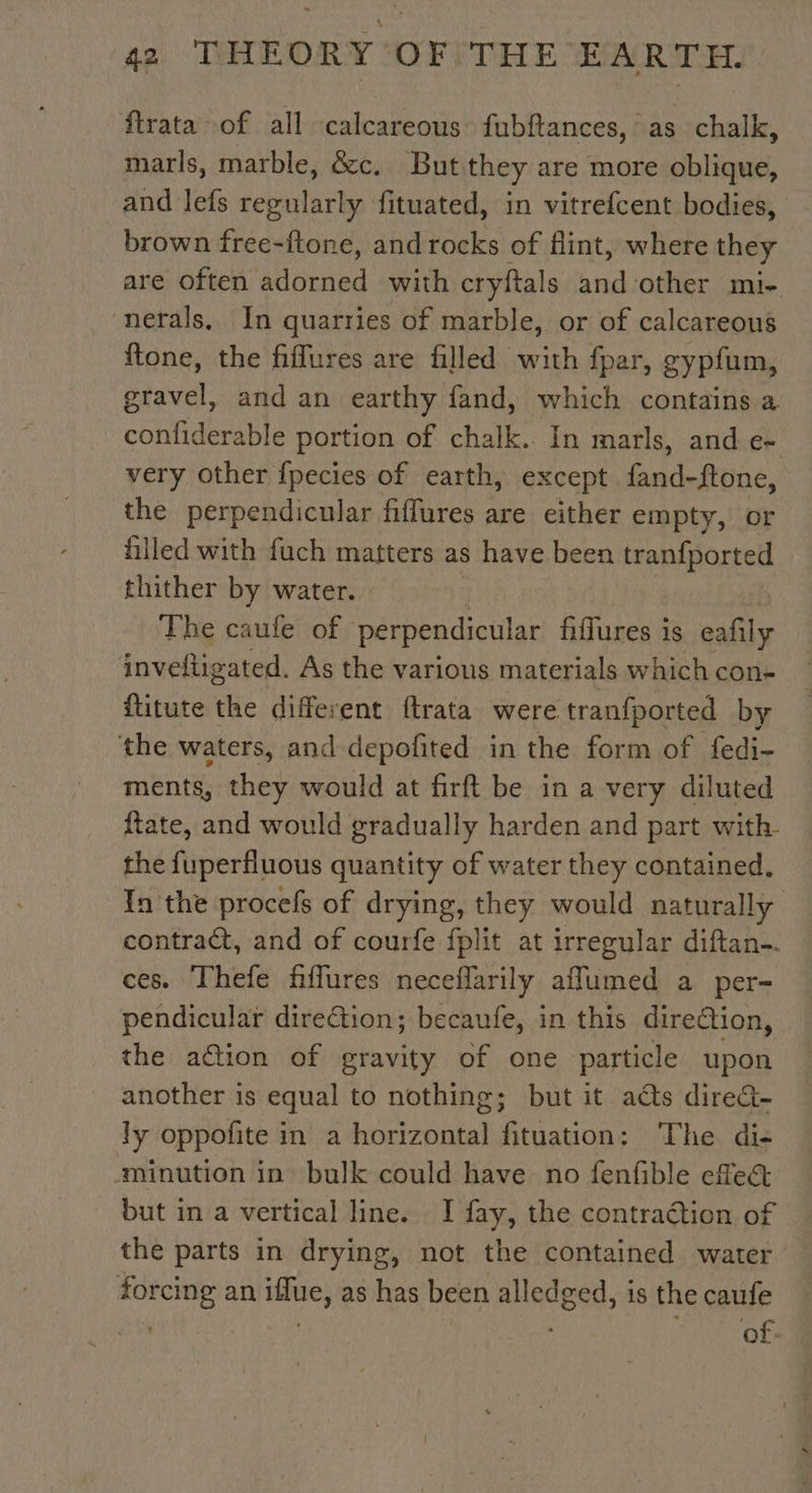 ftrata of all calcareous fubftances, as chalk, marls, marble, &amp;c. But they are more oblique, and lefs regularly fituated, in vitrefcent bodies, brown free-ftone, and rocks of flint, where they are often adorned with cryftals and other mi- nefals. In quarries of marble, or of calcareous fone, the fiflures are filled with fpar, gypfum, gravel, and an earthy fand, which contains a confiderable portion of chalk. In marls, and e- very other fpecies of earth, except fand-ftone, the perpendicular fiffures are either empty, or filled with fuch matters as have been tranfported thither by water. The caufe of perpendicular fiffures is eafily © inveftigated. As the various materials which con- fütute the different ftrata were tranfported by the waters, and depofited in the form of fedi- ments, they would at firft be in a very diluted ftate, and would gradually harden and part with- the fuperfluous quantity of water they contained. In the procefs of drying, they would naturally contract, and of courfe fplit at irregular diftan-. ces. Thefe fiffures neceflarily aflumed a per- pendicular direétion; becaufe, in this direction, the action of gravity of one particle upon another is equal to nothing; but it adts direc- ly oppofite in a ee Se Binion: The di- minution in bulk could have no fenfible effe&amp; but in a vertical line. I fay, the contraétion of the parts in drying, not the contained water forcing an ue as has been andes is the caufe . of.