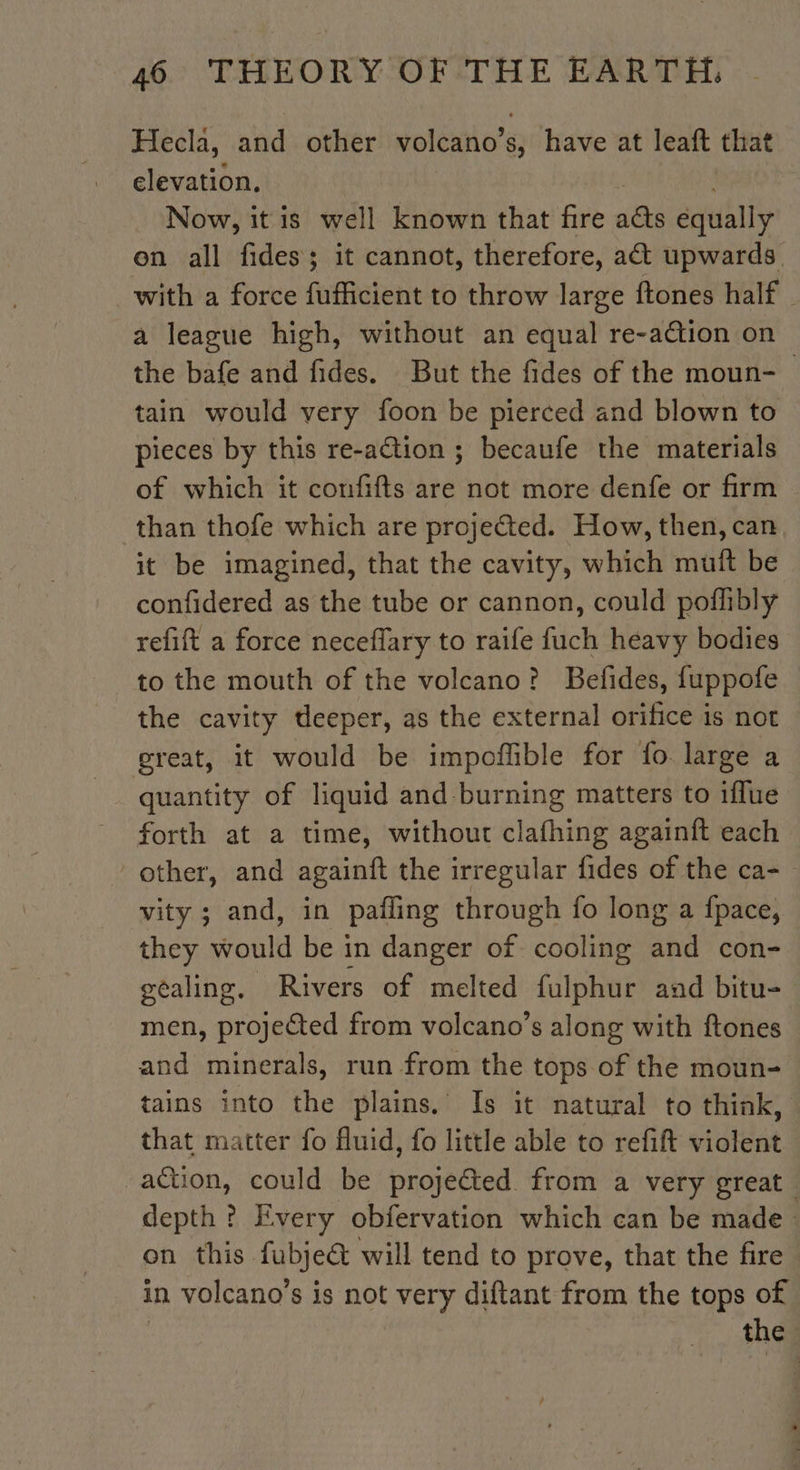 Hecla, and other volcano’s, have at leaft that elevation. | Now, it is well known that fire a@s equally on all fides; it cannot, therefore, a&amp;t upwards with a force fufficient to throw large ftones half _ a league high, without an equal re-action on the bafe and fides. But the fides of the moun- tain would very foon be pierced and blown to pieces by this re-ation ; becaufe the materials of which it confifts are not more denfe or firm than thofe which are projected. How, then, can it be imagined, that the cavity, which muit be confidered as the tube or cannon, could poflibly refift a force neceffary to raife fuch heavy bodies to the mouth of the volcano? Befides, fuppofe the cavity deeper, as the external orifice is not great, it would be impoffible for fo large a quantity of liquid and burning matters to iffue forth at a time, without clafhing againft each other, and againft the irregular fides of the ca- vity ; and, in pafling through fo long a fpace, they would be in danger of cooling and con- géaling. Rivers of melted fulphur and bitu= men, projeted from volcano’s along with ftones and minerals, run from the tops of the moun- tains into the plains. Is it natural to think, that matter fo fluid, fo little able to refift violent “ation, could be projected. from a very great depth ? Every obfervation which can be made on this fubje® will tend to prove, that the fire in volcano’s is not very diftant from the tops of the