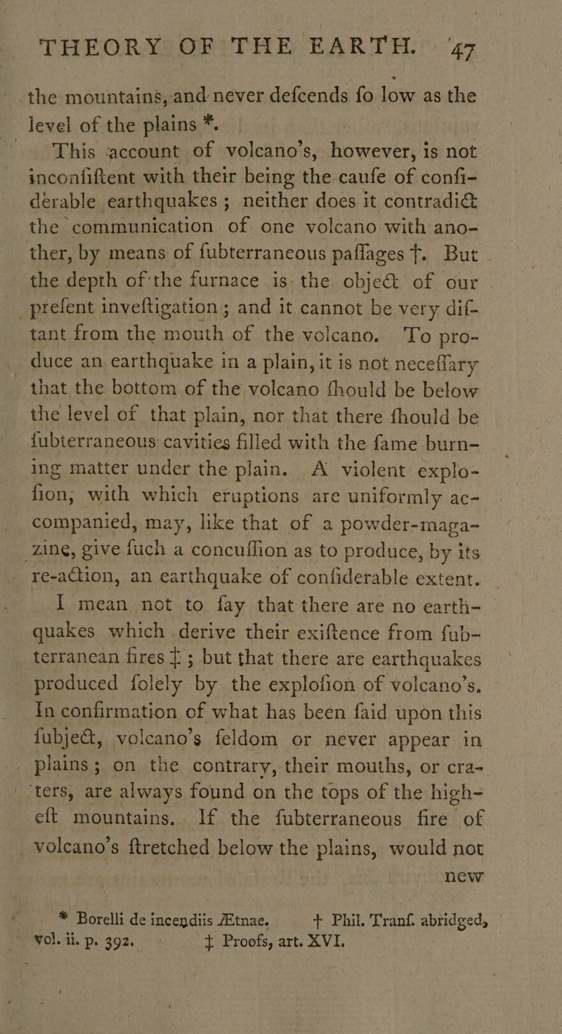 the mountains, and never defcends fo low as the level of the plains *. This account of volcano’s, however, is not inconfiftent with their being the caufe of confi- derable earthquakes ; ; neither does it contradic the communication of one volcano with ano- ther, by means of fubterraneous paflages f. But the depth ofthe furnace is the obje&amp; of our _prefent inveftigation ; and it cannot be very dif- tant from the mouth of the volcano. To pro- duce an earthquake in a plain, it is not neceflary that the bottom of the volcano fhould be below the level of that plain, nor that there fhould be {ubterraneous cavities filled with the fame burn- ing matter under the plain. A violent explo- cat with which eruptions are uniformly ac- companied, may, like that of a powder-maga- zing, give fuch a concuflion as to produce, by its re-attion, an earthquake of confiderable extent. _ I mean not to fay that there are no earth- quakes which derive their exiftence from fub- terranean fires Ÿ ; but that there are earthquakes produced folely by the explofion of volcano’s. In confirmation of what has been faid upon this fubjeét, volcano’s feldom or never appear in . plains; on the contrary, their mouths, or cra- “ters, are always found on the tops of the high- eft mountains. If the fubterraneous fire of _volcano’s ftretched below the plains, would not new | * Borelli de incepdiis Ætnae. + Phil. Tranf. abridged, vol di. p. 392. Ÿ Proofs, art. XVI.