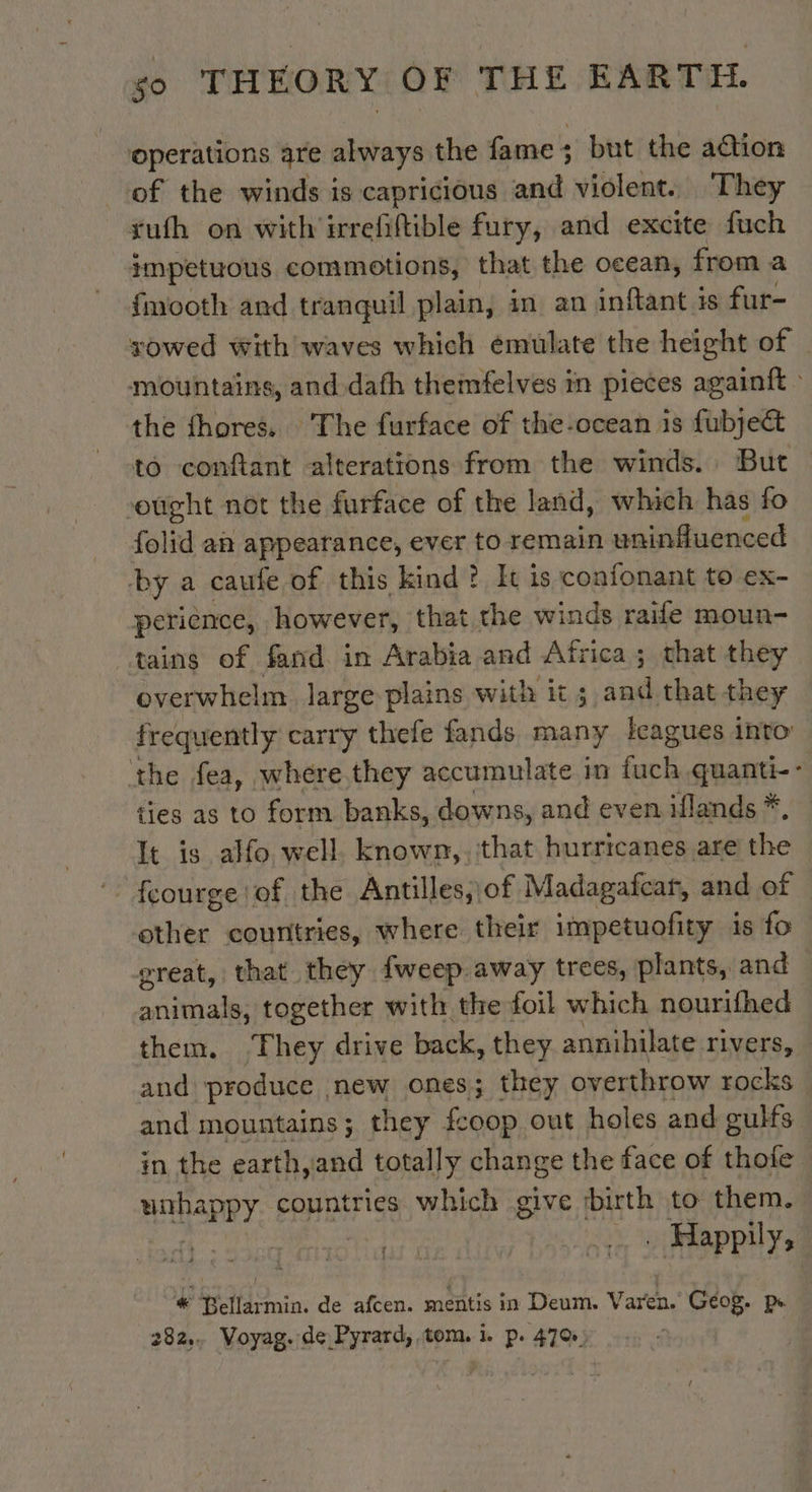 ‘operations are always the fame; but the a@ion of the winds is capricious and violent. They _xtufh on with irrefiftible fury, and excite fuch impetuous commotions, that the ocean, from a fmooth and tranquil plain, in an inftant is fur- sowed with waves which emulate the height of _ mountains, and dafh themfelves in pieces againft : the fhores. The furface of the-ocean is fubje&amp; to conftant alterations from the winds. But ought not the furface of the land, which has fo folid an appearance, ever to remain uninfluenced by a caufe of this kind? It is confonant to ex- perience, however, that the winds raife moun- tains of fand in Arabia and Africa ; that they overwhelm large plains with it ; and that they frequently carry thele fands many leagues into the fea, whére they accumulate in Gack quanti-- ties as to form banks, downs, and even iflands * It is alfo well. known, ‘that hurricanes are the other countries, where their impetuofity is fo great, that they fweep.away trees, plants, and ariiaie together with the foil which nourifhed them. ‘They drive back, they annihilate rivers, and produce | new ones; they overthrow rock and mountains; they {coop out holes and cults in the earth,and totally change the face of thole MHAPRY countries which give birth to them. Li LE : oie Happily, # Bellarmin. de afcen. mentis in Deum. Varen. Geog. pe 282, Voyag. de Pyrard, tom. 1. p. 470)