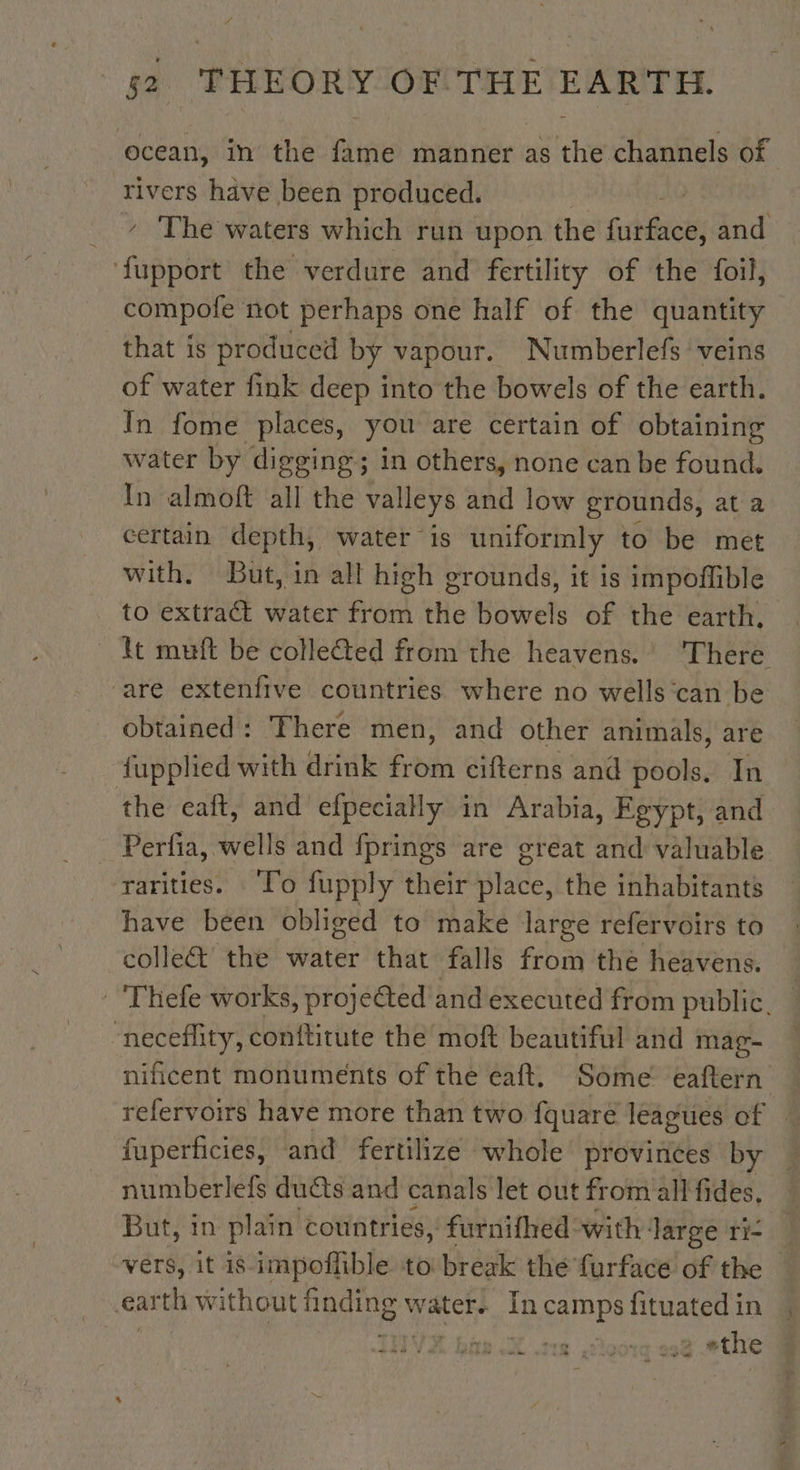 ocean, in the fame manner as the channels of rivers have been produced. ‘ The waters which run upon the fishies; and ‘fupport the verdure and fertility of the foil, compofe not perhaps one half of the quantity that is produced by vapour. Numberlefs veins of water fink deep into the bowels of the earth. In fome places, you are certain of obtaining water by digging; in others, none can be found. In almoft all the valleys and low grounds, at a certain depth, water is uniformly to be met with. But, in all high grounds, it is impoffible to extract water from the bowels of the earth, It muft be collected from the heavens.’ There are extenfive countries where no wells can be obtained: There men, and other animals, are fupplied with drink from cifterns and pools. In the eaft, and efpecially in Arabia, Egypt, and Perfia, wells and fprings are great and valuable rarities. To fupply their SAR the inhabitants have béen obliged to make large refervoirs to colle&amp; the water that falls from the heavens. -'Thefe works, projeéted and executed from public, “neceflity, conftitute the moft beautiful and mag- nificent monuments of the eaft. Some eaftern refervoirs have more than two fquare leagues of fuperficies, and fertilize whole provinces by numberlefs ducts and canals let out from all fides, But, in plain countries, furnifhed with Jarge ri- vers, it is-impoffible to break the furface of the © ar th without DORE water. In camps fituated in IH VA BOR NX Te. ,2loore 230 “the