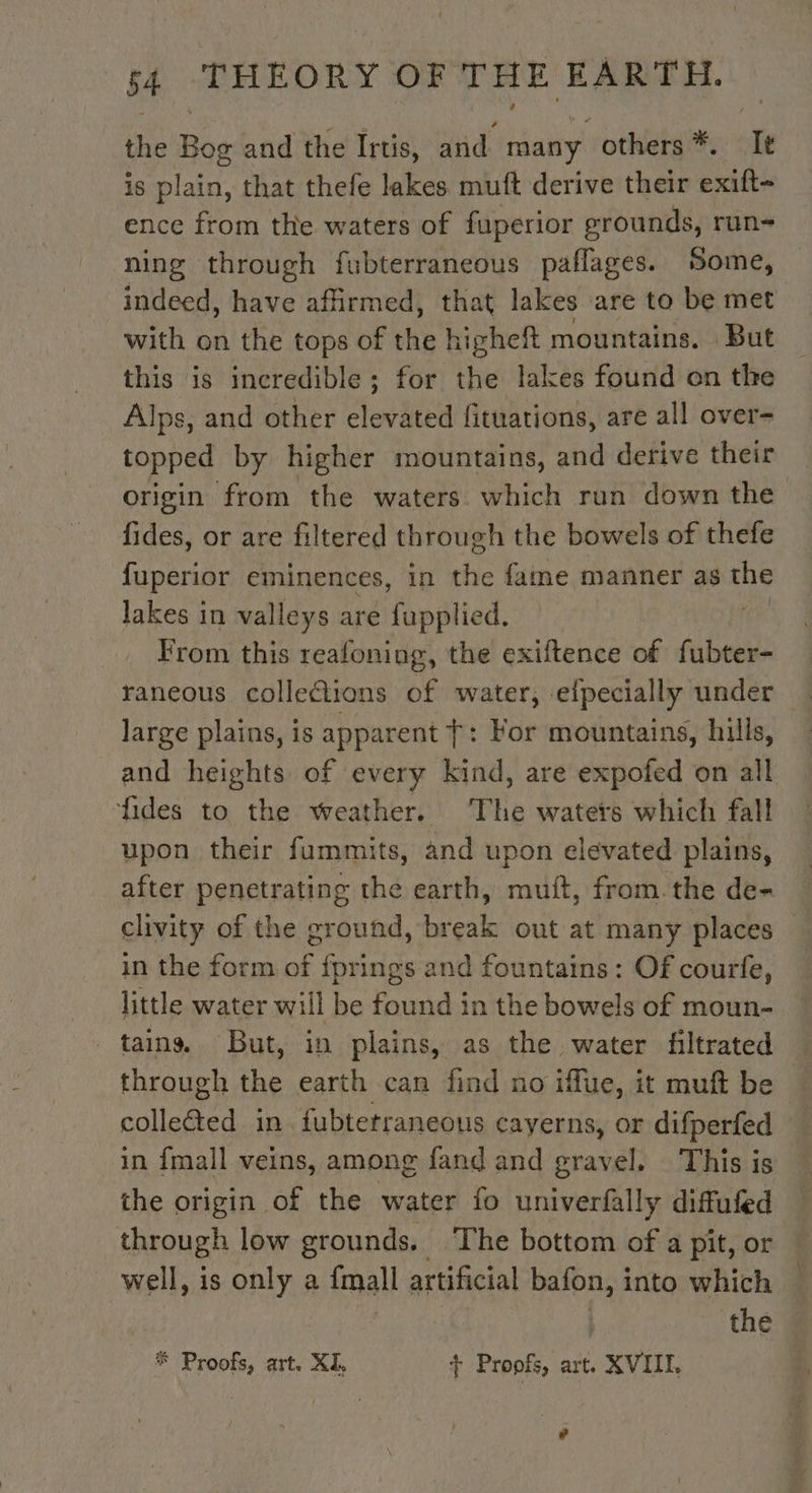 the tag and the Irtis, and many. others *. Ie is plain, that thefe lakes muft derive their exift- ence from the waters of fuperior grounds, run- ning through fubterraneous paflages. Some, indeed, have affirmed, that lakes are to be met with on the tops of HE higheft mountains. But this is incredible; for the lakes found on the Alps, and other elevated fituations, are all over- topped by higher mountains, and derive their origin from the waters which run down the fides, or are filtered through the bowels of thefe fuperior eminences, in the fame manner as se lakes in valleys are fupplied. | From this reafoning, the exiftence of fubter- raneous colletions of water, efpecially under large plains, is apparent +: For mountains, hills, and heights of every kind, are expofed on all fides to the weather. The waters which fall upon their fummits, and upon elevated plains, after penetrating the earth, muft, from. the de- clivity of the ground, break out at many places _in the form of fprings and fountains: Of courfe, little water will be found in the bowels of moun- tains, But, in plains, as the water filtrated through the earth can find no iffue, it muft be collected in. fubtetraneous cayerns, or difperfed in {mall veins, among fand and gravel. This is the origin of the water fo univerfally diffufed through low grounds. The bottom of a pit, or well, is only a {mall artificial bafon, into which ! : : | the # Proofs, art. XI + Proofs, art. XVIIL