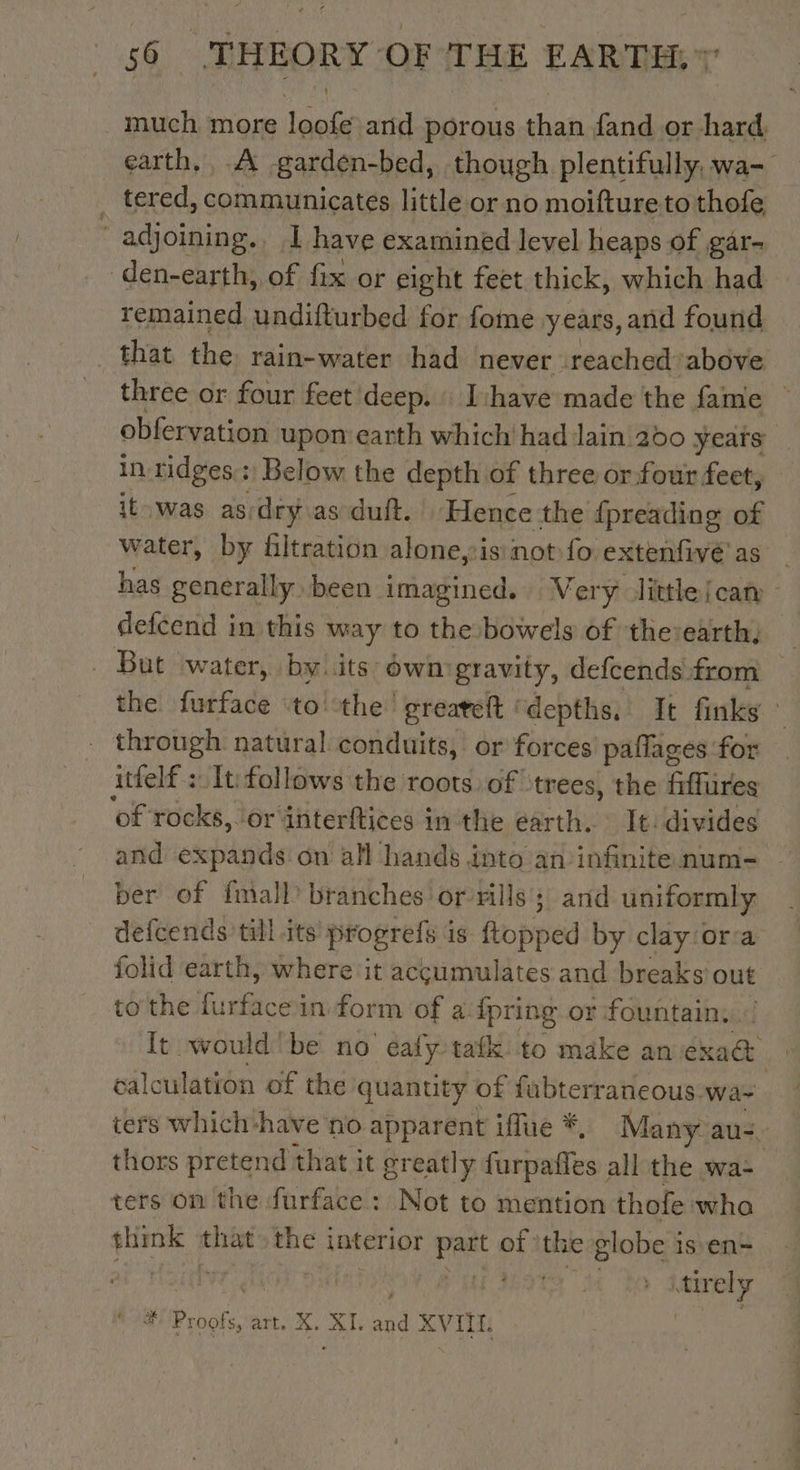 _ much more pe anid porous shai fand or hard, earth. À -garden-bed, though plentifully, wa- _ tered, communicates little or no moifture to thofe, ‘ adjoining.. I have examined level heaps of gar- den-earth, of fix or eight feet thick, which had remained undifturbed for fome years, and found that the rain-water had never reached above three or four feet deep. L'have made the fame ~ obfervation upon earth which had lain 200 years in ridges: Below the depth of three or four feet, it was as-dryas duft. Hence the fpreading of water, by filtration alone,is:not fo extenfive as | has generally been imagined. Very little[can defcend in this way to the bowels of the:earth., . But ‘water, by. its own:gravity, defcends from the furface to the greareft ‘depths,’ It finks : through natural conduits, or forces paflages for itfelf : It follows the roots of ‘trees, the fiffures of rocks, lorinterftices in the earth, : It: divides and expands on all hands into an infinite num- ber of {mall branches or rills ; and uniformly defcends till its’ progrefs i 18 Ropped by clay ora folid earth, where it accumulates and breaks out to'the ae aes in form of a. {pring or fountain. It would’ be no éafy tafk to make an bine | calculation of the quantity of fubterraneous wa ters which-have no apparent iffue * Many au. thors pretend that it greatly are es. all the wa- ters on the furface : Not to mention thofe wha think that the interior die of the globe is en- HOT er AGREE # ee art, X. XI. ad “vite