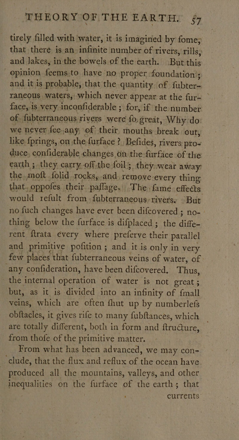 tirely filled with water, it is imagined by fome; that there is an infinite number of rivers, rills, and lakes, in the bowels of the earth. But this opinion feems.to have no proper foundation’: and it is probable, that the quantity, of fubter- raneous waters, which never appear at the fur- face, is very inconfiderable ; &gt; for, if the number of. fubterrancous rivers were fo; great, Why:do. we never fee.any, of; their, mouths break. out, like fprings, on the furface ?. Befides, rivers: pto~ duce, confiderable changes, On the furface of the earth ; they carry off.the foils. they..wear away the. anos folid rocks; and, remove every thing that. oppofes their pañlage, The fame. effects would refult from fubterraneous-rivers. But no fuch changes have ever been difcovered ; no- | thing below the furface is difplaced ; the diffe- rent ftrata every where preferve their parallel and primitive pofition ; and it is only in very few places that fubterraneous veins of water, of any confideration, have been difcovered. Thus, the internal operation of water is not great ; but, as it is divided into an infinity of {mall veins, which are often fhut up by numberlefs obftacles, it gives rife to many fubftances, which are totally different, both in form and ftrudure, from thofe of the primitive matter. From what has been advanced, we may con- “clude, that the flux and reflux of the ocean have. produced all the mountains, valleys, and other | pointes on the furface of the earth; that ; currents: