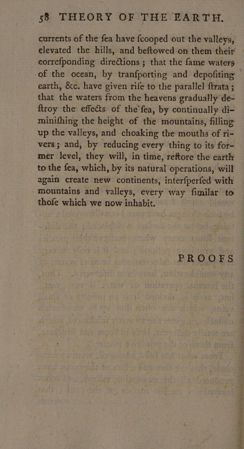 currents of the fea have feooped out the valleys, elevated the hills, and beftowed on them their — correfponding direétions ; that the fame waters of the ocean, by tranfporting and depofiting — earth, &amp;c. have given rife to the parallel ftrata ; that the waters from the heavens gradually de- ftroy the effects of the'fea, by continually di- minifhing the height of the mountains, filling up the valleys, and choaking the mouths of ri- vers; and, by reducing every thing to its for- mer level, they will, in time, reftore the earth to the fea, which, by its natural operations, will again create new continents, interfperfed with Mountains and valleys, every way fimilar to thofe which we now inhabit. PROOFS