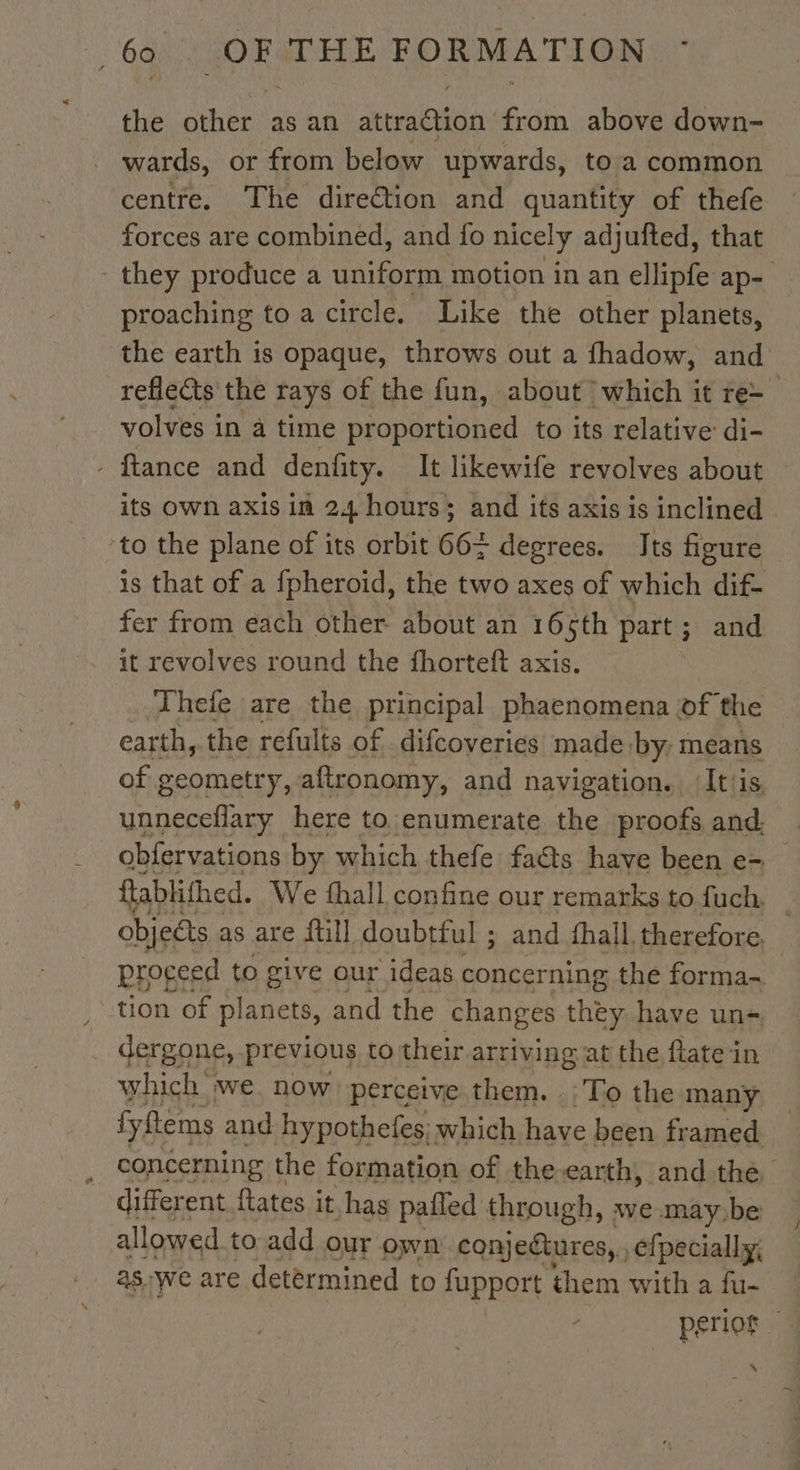 the other as an AE from above down- wards, or from below upwards, to a common centre. The direction and quantity of thefe forces are combined, and fo nicely adjufted, that proaching to a circle. Like the other planets, volves in a time proportioned to its relative di- - ftance and denfity. It likewife revolves about ‘to the plane of its orbit 66+ degrees. Its figure is that of a fpheroïd, the two axes of which dif- fer from each other about an 165th part; and it revolves round the fhorteft axis. Thefe are the principal phaenomena of the earth, the refults of difcoveries made, by: means of geometry, aftronomy, and navigation. It/is. unneceflary here to enumerate the proofs and. tion of planets, and the changes they have un- dergone, previous to their arriving at the flate in which we. now perceive.them. .: To the many fyftems and hypothefes: which have been framed different fates it has pafled through, we may.be allowed to add our own conjeétures, , efpecially, as. We are determined to fupport them with a fu- \ /