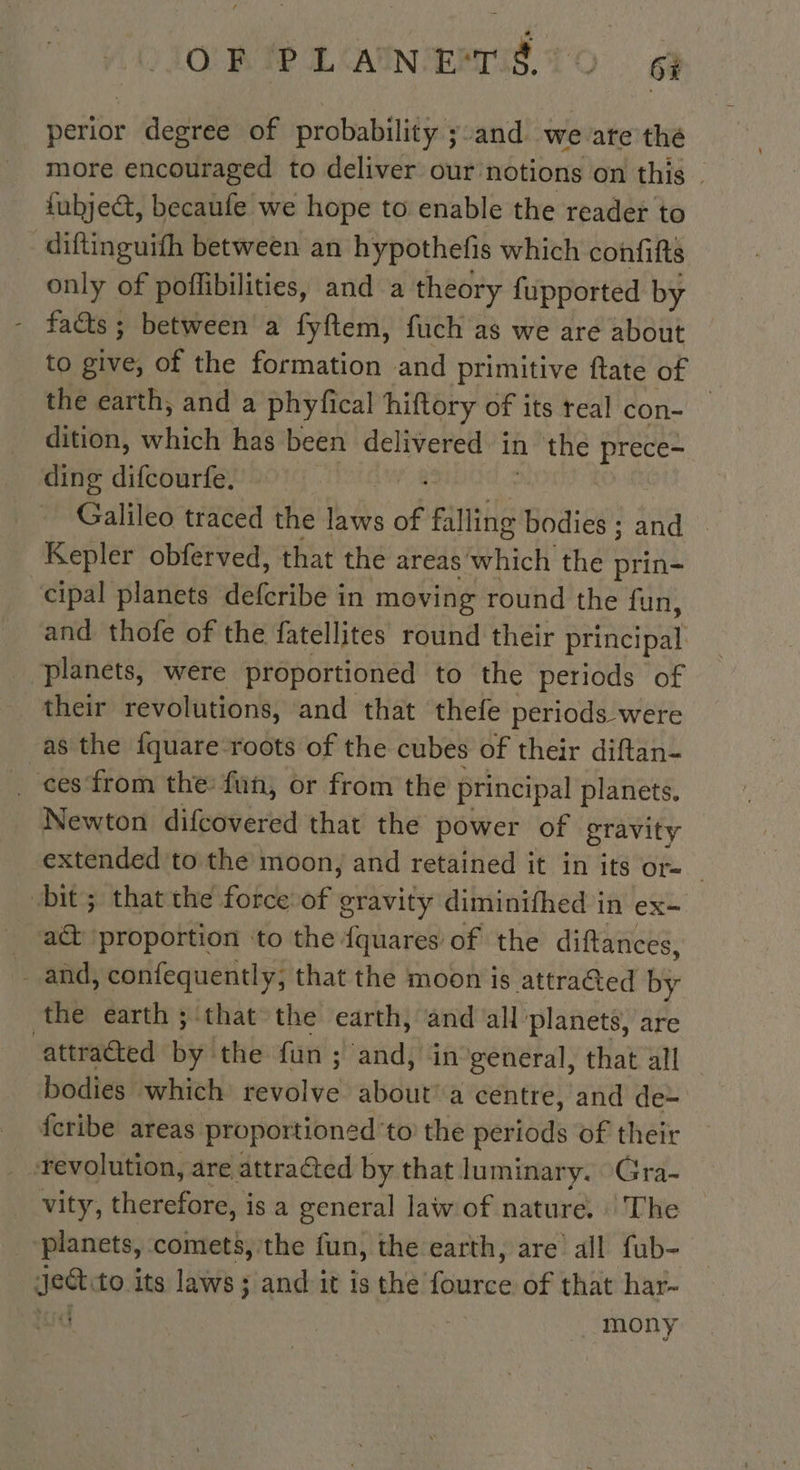 O'RAPILCANNIEMTIS 10 6 perior degree of probability ;:and we are the more encouraged to deliver our notions on this | fubject, becaufe we hope to enable the reader to diftinguith between an hypothefis which confifts only of poffibilities, and a theory fupported by fas ; between a fyftem, fuch as we are about to give, of the formation and primitive ftate of the earth, and a phyfical hiftory of its teal con- — dition, which has been delivered in the prece- ding difcourfe. Galileo traced the laws of Fil lling bodies ; and Kepler obferved, that the areas ich the prin- cipal planets AGribe à in moving round the fun, and thofe of the fatellites round their ptineipal planets, were proportioned to the periods of their revolutions, and that thefe periods were as the fquare roots of the cubes of their diftan- ces from the fun, or from the principal planets. Newton difcovered that the power of gravity extended to the moon, and retained it in its or- 3 bit; that the force of gravity diminifhed in ex- act proportion ‘to the {quares of the diftances, _ and, confequently; that the moon is attraGed by the earth ; that’ the earth, and all planets, are attracted by ‘the fun Hattdi in general, that all bodies which revolve about’ a centre, and de- fcribe areas proportioned'to the periods of their ‘revolution, are attracted by that luminary. Gra- vity, therefore, is a general law of nature. : The planets, comets, the fun, the earth, are all fub- a to its laws; and it is the PE of that har- | mony