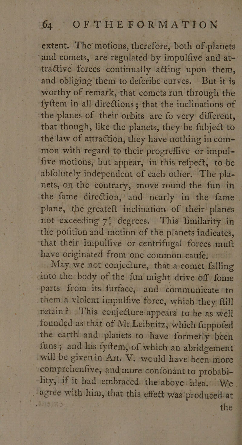 extent. The motions, therefore, both of planets “and comets, are regulated by impulfive and at- tractive forces continually ating upon them, ‘and obliging them to defcribe curves. But it is worthy of remark, that comets run through the fyftem in all direCtions ; that the inclinations of the planes of their orbits are fo very different, that though, like the planets, they be fubje&amp; to” thé law of attraction, they have nothing in com- mon with regard to their progreflive or impul- five motions, but appear, in this refpe€t, to be -abfolutely independent of each other. The pla- nets, on the contrary, move round the fun in the fame direétion, and nearly in the fame . plane, the greateft inclination of their planes not exceeding 7 degrees. This fimilarity in the pofition and motion of the planets indicates, ‘that their impulfive or centrifugal forces muft have originated from one common caufe; &gt;” May. we not conjecture, that a comet falling into the body of the fun might drive off fome parts from its furface, and communicate «to them a violent impulfive force, which they ftill retain?) This conjecture appears to be as well founded as that of Mr Leibnitz, which fuppofed : the carth and planets to have formerly been funs; and his fyftem, of which an abridgement will be givenin Art. V. would have been more -comprehenfive, and more confonant to probabi- _ tity, if it had embraced: theïabove idea. We. _-agree with him, that this effect was produéed'at | FANS | | the 4