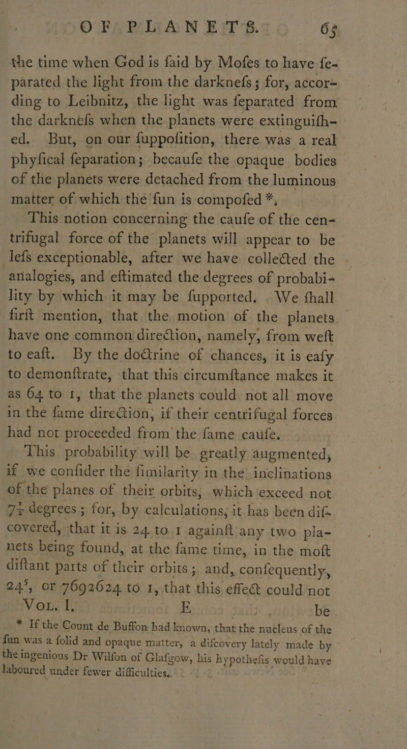 the time when God is faid by Mofes to have fe- parated the light from the darknefs; for, accor~ ding to Leibnitz, the light was feparated from the darknéfs when the planets were extinguifh- ed. But, on our fuppofition, there was a real phyfical feparation; becaufe the opaque bodies of the planets were detached from the luminous matter of which the fun is compofed *, This notion concerning the caufe of the cen- trifugal force of the planets will appear to be lefs exceptionable, after we have collected the analogies, and eftimated the degrees of probabi- lity by which it may be fupported. We fhall firit mention, that the motion of the planets have one common diretion, namely, from weft to eaft. By the doctrine of chances, it is eafy to demonftrate, that this circumftance makes it as 64 to 1, that the planets could not all move in the fame direction, if their centrifugal forces had not proceeded from the fame caufe. This probability will be greatly augmented, if we confider the fimilarity in the inclinations of the planes of their orbits, which exceed not 7~ degrees ; for, by calculations, it has been dif covered, that it is 24.to 1 againit any two pla- nets being found, at the fame time, in the moft diftant parts of their orbits; and, confequently, 24°, or 7692624 to 1, that this effe@ could not Vou. I. E | be. * If the Count de Buffon had known, that the nucleus of the fun was a folid and opaque matter, a difcovery lately made by the ingenious Dr Wilfon of Glafgow, his hypothefis would have laboured under fewer difficulties, | |