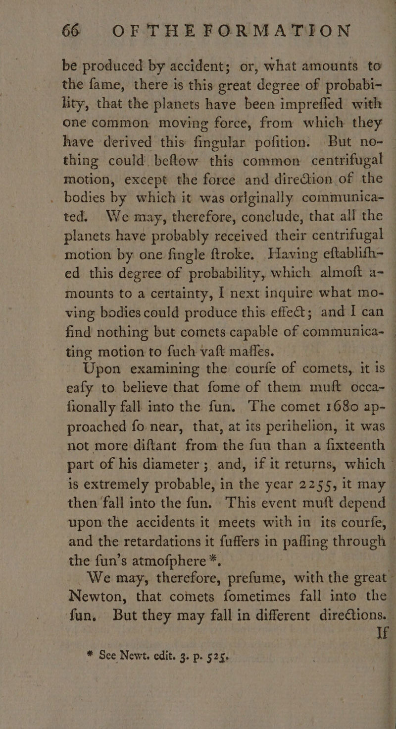 be produced by accident; or, what amounts to the fame, there is this great degree of probabi- lity, that the planets have been impreffed with one common moving force, from which they have derived this Graltis pofition. But no- thing could beftow this common centrifugal motion, except the force and direQion of the . bodies by which it was orlginally communica- ted. We may, therefore, conclude, that all the planets have probably received their centrifugal motion by one fingle ftroke. Having eftablifh- ed this degree of probability, which almoft a- mounts to a certainty, I next inquire what mo-_ ving bodies could produce this effect; and I can. find nothing but comets capable of communica- | ting motion to fuch vaft mañles. Upon examining the courfe of comets, it 1s eafy to. believe that fome of them muft occa- fionally fall into the fun. The comet 1680 ap- proached fo near, that, at its perihelion, it was not more diftant from the fun than a fixteenth part of his diameter ; and, if it returns, which © is extremely probable, in the year 2255, it may then fall into the fun. This event muft depend upon the accidents it meets with in its courfe, and the retardations it fuffers in patie through | the fun’s atmofphere *, We may, therefore, a with the great: Newton, that comets fometimes fall into the ‘fun, But they may fall in different direétions. If * Sce Newt. edit. 3. p. 525: |