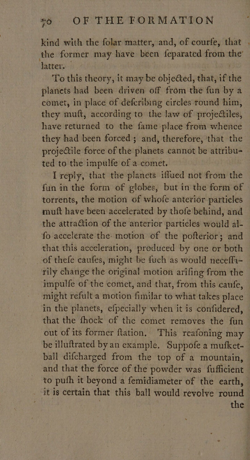kind with the folar matter, and, of courfe, that . the former may have been feparated from the’ latter. | To this theory, it may be objeGted, that, if the planets had been driven off from the fun by a comet, in place of defcribing circles round him, they muft, according to the law of projectiles, have returned to the fame place from whence they had been forced ; and, therefore, that the projectile force of the planets cannot be attribu- ted to the impulfe of a comet. I reply, that the planets iflued not fron the | fun in the form of globes, but in the form of torrents, the motion of whofe anterior particles muft have been accelerated by thofe behind, and the attraGtion of the anterior particles would al- fo accelerate the. motion of the pofterior; and that this acceleration, produced by one or both of thefe caufes, might be fuch as would neceffa- rily change the original motion arifing from the impulfe of the comet, and thar, from this caufe, might refult a motion fimilar to what takes place in the planets, efpecially when it is confidered, that the fhock of the comet removes the fun out of its former flation. This reafoning may be illuftrated by an example. Suppofe a mufket- ball difcharged from the top of a mountain, and that the force of the powder was fufficient to puth it beyond a femidiameter of the earth, — it 18 certain that this ball would revolve pune | the