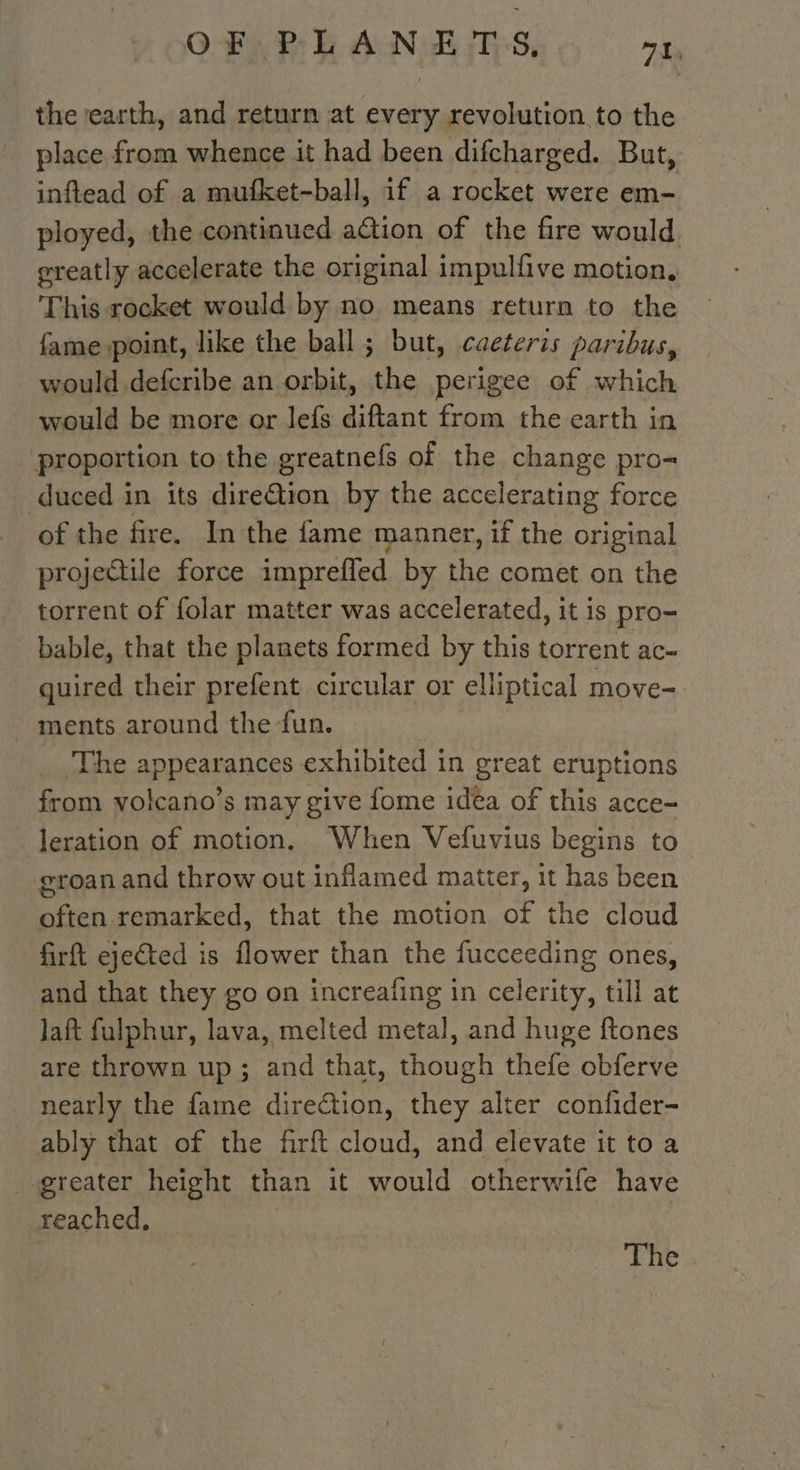 the earth, and return at every revolution to the place from whence it had been difcharged. But, inflead of a mufket-ball, if a rocket were em- ployed, the continued action of the fire would greatly accelerate the original impulfive motion, This rocket would by no. means return to the fame point, like the ball ; but, caeteris paribus, would defcribe an orbit, the perigee of which would be more or lefs diftant from the earth in proportion to the greatnefs of the change pro-= duced in its direction by the accelerating force of the fire. In the fame manner, if the original projectile force imprefled by the comet on the torrent of folar matter was accelerated, it is pro- bable, that the planets formed by this torrent ac- quired their prefent circular or elliptical move- ments around the fun. | The appearances exhibited in great eruptions from volcano’s may give fome idea of this acce- leration of motion. When Vefuvius begins to groan and throw out inflamed matter, it has been often remarked, that the motion of the cloud firft ejected is flower than the fucceeding ones, and that they go on increaling in celerity, till at laft fulphur, lava, melted metal, and huge ftones are thrown up; and that, though thefe obferve nearly the fame direction, they alter confider- ably that of the firft cloud, and elevate it to a greater height than it would otherwife have reached, | The