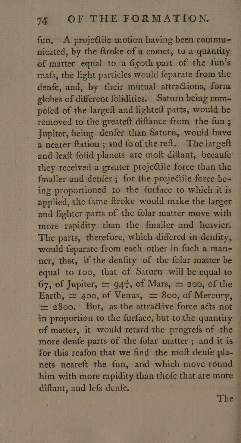 fun, A projectile motion having been commu- nicated, by the ftroke of a comet, to a quantity of matter equal to a 6soth part of the fun’s mafs, the light particles would feparate from the denfe, and, by their mutual attractions, form globes of different folidities. Saturn being com- pofed of the largeft and lighteft parts, would be removed to the greateft diftance from the fun ; Jupiter, being denfer than Saturn, would bia a nearer Ratio and foof the reft. The largeft and leaft folid raided are moft diftant, becaufe they received a greater projectile force than the fmaller and dot for the proje@tile force be- ing proportioned to the furface to which it is applied, the fame ftroke would make the larger and lighter parts of the folar matter move with more rapidity than the fmaller and heavier. The parts, therefore, which differed in denfity, would feparate from each other in fuch a man- ner, that, if the denfity of the folar matter be | equal to 100, that of Saturn will be equal to 67, of Jupiter, = 947, of Mars, = 200, of the Earth, = 400, of Venus, = 800, of Mercury, | = 2800. But, as the attractive force acts not in proportion to the furface, but to the quantity — of matter, it would retard the progrefs of the more denfe parts of the folar matter ; and it is for this reafon that we find the moft denfe pla- nets neareft the fun, and which move round him with more rapidity than ee that are more © ct and lefs denfe. à The