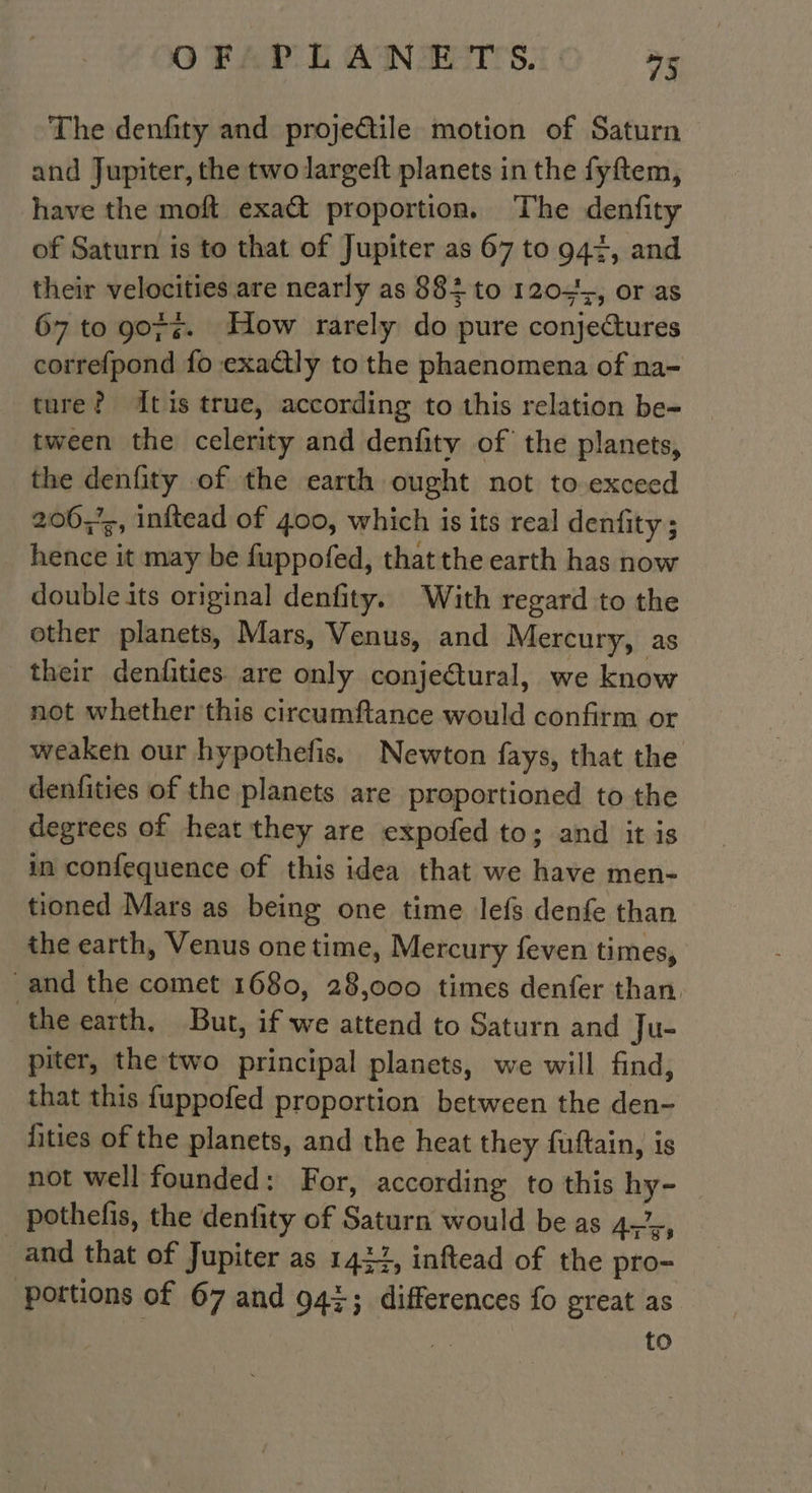 The denfity and projeétile motion of Saturn and Jupiter, the two largeft planets in the fyftem, have the moft exa&amp; proportion. The denfity of Saturn is to that of Jupiter as 67 to 944, and their velocities are nearly as 884 to 120, or as 67 to 9075. How rarely do pure conjectures correfpond fo exactly to the phaenomena of na- ture? dtis true, according to this relation be- tween the celerity and denfity of the planets, the denfity of the earth ought not to exceed 20067, inftead of 400, which is its real denfity ; hence it may be fuppofed, that the earth has now double its original denfity. With regard to the other planets, Mars, Venus, and Mercury, as their denfities are only conjectural, we know not whether this circumftance would confirm or weaken our hypothefis. Newton fays, that the denfities of the planets are proportioned to the degrees of heat they are expofed to; and it is in confequence of this idea that we have men- tioned Mars as being one time lefs denfe than the earth, Venus one time, Mercury feven times, and the comet 1680, 28,000 times denfer than. ‘the earth, But, if we attend to Saturn and Ju- piter, the two principal planets, we will find, that this fuppofed proportion between the den- fities of the planets, and the heat they fuftain, is not well founded: For, according to this hy- pothefis, the denfity of Saturn would be as 4.7,, _and that of Jupiter as 1424, inftead of the pro- portions of 67 and 947; differences fo great as re to