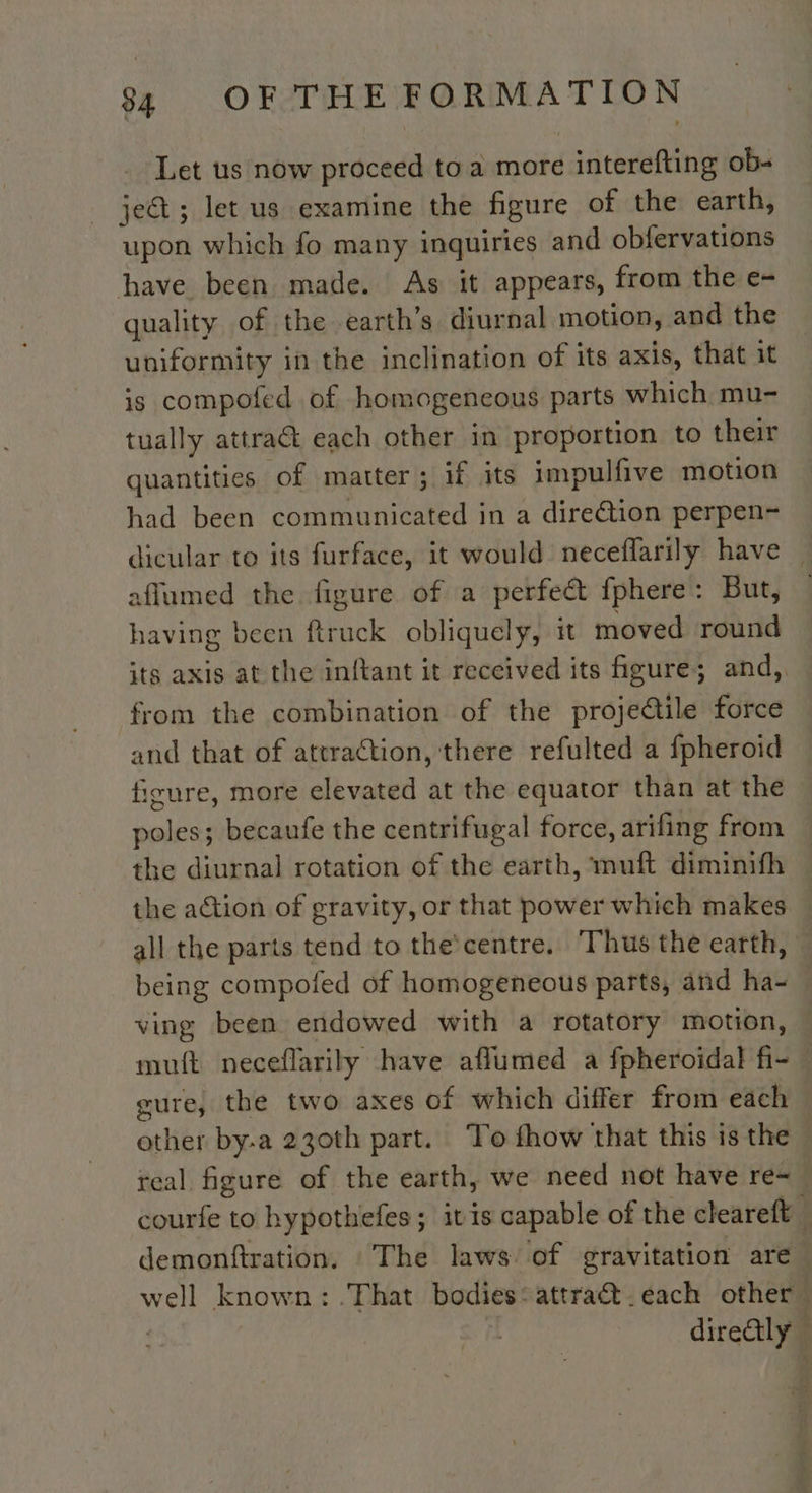 Let us now proceed to a more interefting ob- ject ; let us examine the figure of the earth, upon which fo many inquiries and obfervations have been made. As it appears, from the e- quality of the earth’s diurnal motion, and the uniformity in the inclination of its axis, that it is compoted of homogencous parts which mu- tually attract each other in proportion to their quantities of matter; if its impulfive motion had been communicated in a dire@tion perpen- dicular to its furface, it would neceflarily have aflumed the figure of a perfect fphere: But, having been ftruck obliquely, it moved round its axis at the inftant it received its figure; and, from the combination of the projedile force and that of attraction, there refulted a fpheroid figure, more elevated at the equator than at the at becaufe the centrifugal force, arifing from the diurnal rotation of the earth, muft diminifh the action of gravity, or that power which makes all the parts tend to the'centre. Thus the earth, being compofed of homogeneous parts, and ha- ving been endowed with a rotatory motion, muft neceflarily have aflumed a fpheroidal fi- gure, the two axes of which differ from each other by-a 230th part. To fhow that this is the real figure of the earth, we need not have re- courfe to hypothefes ; itis capable of the cleareft _ demonftration. : The laws of gravitation are well known: That bodies‘ attra&amp;t.each other” direGtly
