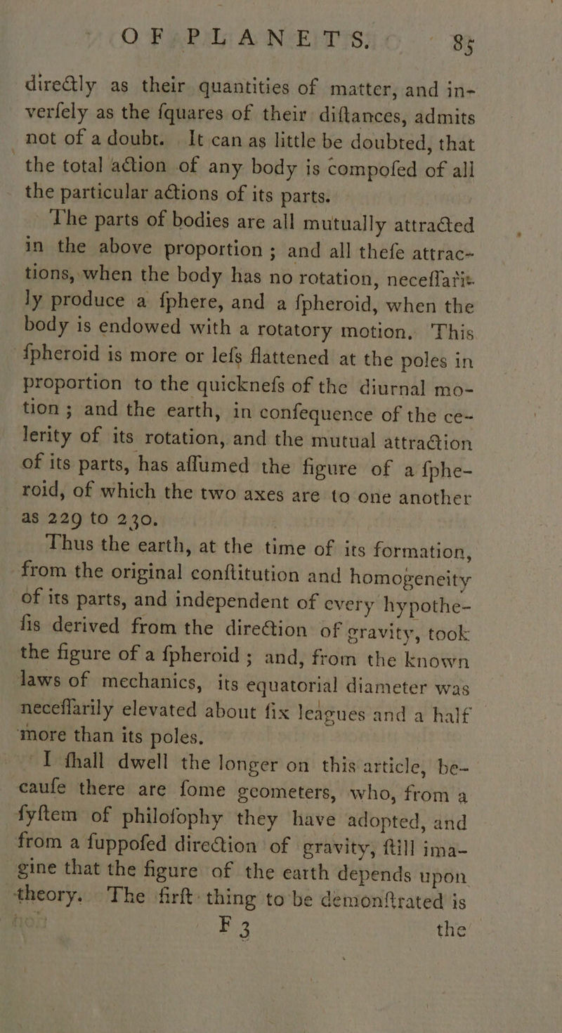 O FARA ANEITSIC . : dire@ly as their quantities of matter, and in- verfely as the fquares of their diftances, admits not of adoubt. It can as little be doubted, that _the total action of any body is compofed of all the particular actions of its parts. The parts of bodies are all mutually attraéted in the above proportion ; and all thefe attrac- tions, when the body has no rotation, neceflariz. ly produce a fphere, and a fpheroid, when the body is endowed with a rotatory motion, This fpheroïd is more or lefs flattened at the poles in proportion to the quicknefs of the diurnal mo- tion ; and the earth, in confequence of the ce- lerity of its rotation, and the mutual attra@ion of its parts, has afflumed the figure of a fphe- roid, of which the two axes are to one another as 229 to 230. Thus the earth, at the time of its formation, from the original conflitution and homogeneity of its parts, and independent of every hypothe- fis derived from the dire@ion of gravity, took the figure of a fpheroid ; and, from the known laws of mechanics, its equatorial diameter was neceflarily elevated about fix leagues and a half more than its poles. ~T thall dwell the longer on this article, be- caufe there are fome gcometers, who, from 4 fyftem of philofophy they have adopted, and from a fuppofed dire@ion of gravity, {till ima- gine that the figure of the earth depends upon theory. The frft: thing to be demonftrated is hon B33 the