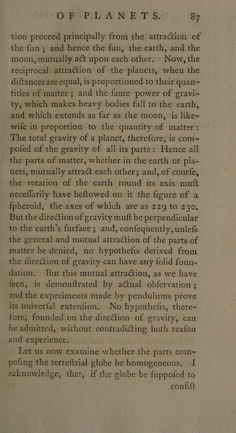 ‘tion proceed principally from the attraction of the fun ; and hence the fun, the earth, and the moon, mutually act upon each other. Now, the reciprocal attraction of the planets, when the diftances are equal, is proportioned to their quan- tities of matter; and the fame power of gravi- ty, which makes heavy bodies fall to the earth, and which extends as far as the moon, ‘is like- wife in proportion to the quantity of matter: The total gravity of a planet, therefore, is com- pofed of the gravity of all its parts: Hence all the parts of matter, whether in the earth or pla- nets, mutually attract each other; and, of courfe, the rotation of the earth round its axis muft neceflarily have beftowed on it the figure of a {fpheroid, the axes of which are as 229 to 230, But the direGtion of gravity muft be perpendicular to the earth’s furface; and, confequently, unlefs the general and mutual attraction of the parts of matter be denied, no hypothefis derived from the direction of gravity can have any folid foun- dation. But this mutual attraction, as we have feen, is demonftrated by a@ual obfervation ; and the experiments made by pendulums prove its univerfal extenfion.. No hypothefis, there- | fore, founded on the direction of gravity, can be admitted, without contradidting both reafon and experience. | Let us now examine whether the parts com- poling the terreftrial globe be homogeneous. I acknowledge, that, if the globe be fuppofed to confift