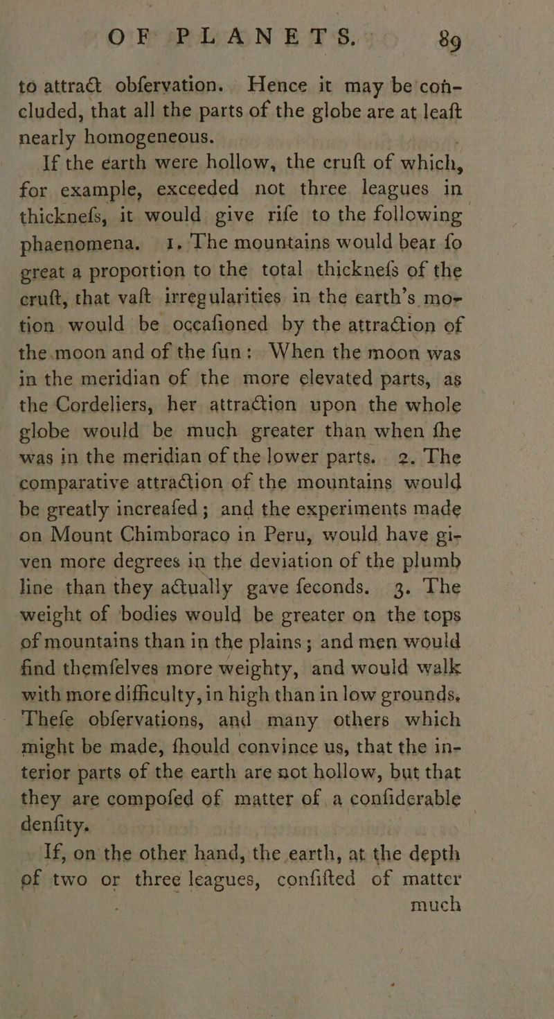 OP sPWANE TB 26 a to attract obfervation. Hence it may be coh- cluded, that all the parts of the globe are at leaft nearly homogeneous. If the earth were hollow, the cruft of which, for example, exceeded not three leagues in thicknefs, it would give rife to the following phaenomena. 1, The mountains would bear fo great a proportion to the total thicknefs of the cruft, that valt irregularities in the earth’s mo- tion would be occafioned by the attraction of the.moon and of the fun: When the moon was in the meridian of the more elevated parts, as the Cordeliers, her attraction upon the whole globe would be much greater than when fhe was in the meridian of the lower parts. 2. The ‘comparative attraction of the mountains would be greatly increafed ; and the experiments made on Mount Chimboraco in Peru, would have gi- ven more degrees in the deviation of the plumb line than they adtually gave feconds. 3. The weight of bodies would be greater on the tops of mountains than in the plains; and men would find themfelves more weighty, and would walk with more difficulty, in high than in low grounds, - Thefe obfervations, and many others which might be made, fhould convince us, that the in- terior parts of the earth are not hollow, but that they are compofed of matter of a confiderable denfity. | If, on the other hand, the earth, at the depth _pf two or three leagues, confilted of matter much