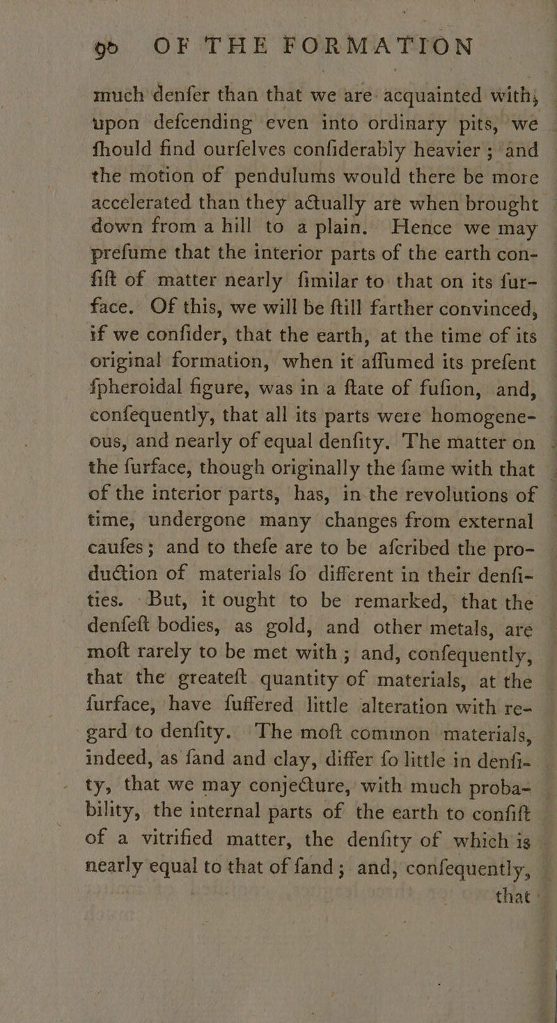 much denfer than that we are: acquainted with; upon defcending even into ordinary pits, we fhould find ourfelves confiderably heavier ; and the motion of pendulums would there be more accelerated than they actually are when brought down from a hill to a plain. Hence we may prefume that the interior parts of the earth con- fift of matter nearly fimilar to that on its fur- face. Of this, we will be ftill farther convinced, | if we confider, that the earth, at the time of its | original formation, when it affumed its prefent fpheroidal figure, was in a ftate of fufion, and, confequently, that all its parts were homogene- : ous, and nearly of equal denfity. The matter on : the furface, though originally the fame with that _ of the interior parts, has, in the revolutions of : time, undergone many changes from external . caufes; and to thefe are to be afcribed the pro- duction of materials fo different in their denfi- — ties. But, it ought to be remarked, that the denfeft bodies, as gold, and other metals, are | moft rarely to be met with ; and, confequently, that the greateft quantity of materials, at the furface, have fuffered little alteration with re- gard to denfity. The moft common materials, indeed, as fand and clay, differ fo little in denfi- ty, that we may conjeCture, with much proba= — bility, the internal parts of the earth to confift of a vitrified matter, the denfity of which is . Heaney aoe to that of fand; and, confequently, | that :