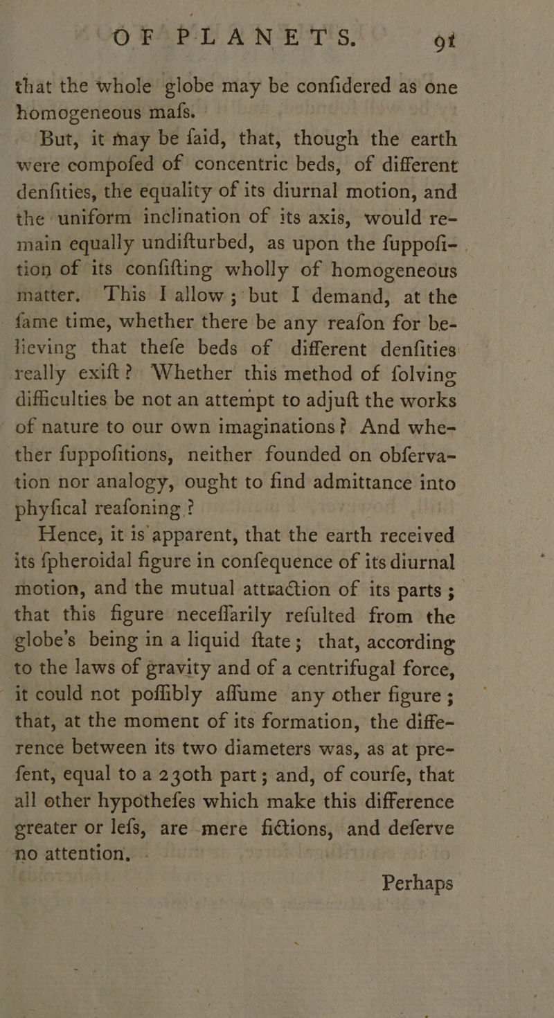 that the whole globe may be confidered as one homogeneous mafs. © But, it may be faid, that, though the earth were compofed of concentric beds, of different denfities, the equality of its diurnal motion, and the uniform inclination of its axis, would re- main equally undifturbed, as upon the fuppofi- | tion of its confifting wholly of homogeneous matter. This I allow; but I demand, at the — fame time, whether there be any reafon for be- lieving that thefe beds of different denfities really exift? Whether this method of folving difficulties be not an attempt to adjuft the works of nature to our own imaginations? And whe- ther fuppofitions, neither founded on obferva- tion nor analogy, ought to find admittance into phyfical reafoning ? | Hence, it is apparent, that the earth received its fpheroidal figure in confequence of its diurnal motion, and the mutual attraction of its parts ; that this figure neceflarily refulted from the globes being in a liquid ftate; that, according to the laws of gravity and of a centrifugal force, it could not poflibly afflume any other figure ; that, at the moment of its formation, the diffe- rence between its two diameters was, as at pre- fent, equal to a 230th part; and, of courfe, that all other hypothefes which make this difference greater or lefs, are mere fictions, and deferve no attention, : i : Perhaps
