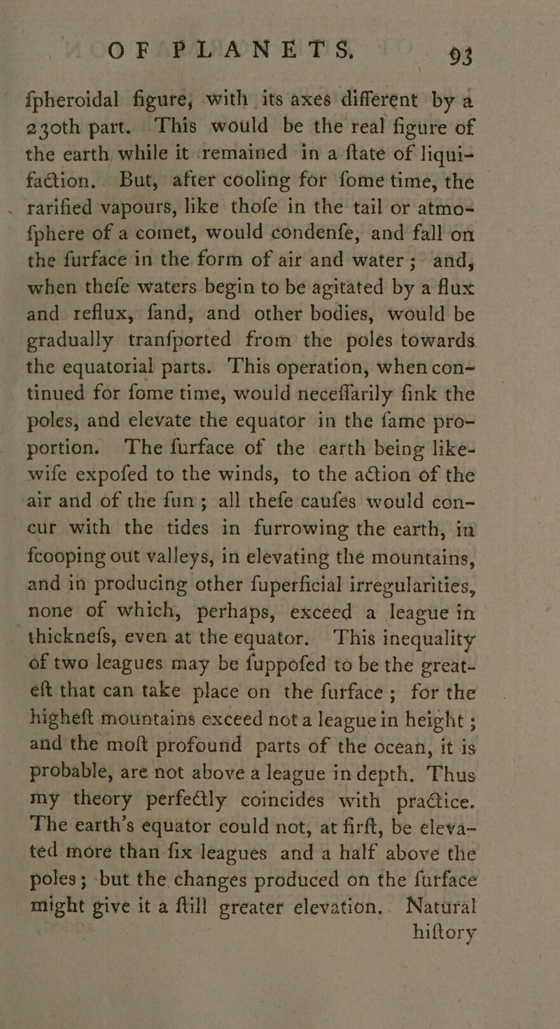 ORAMIAAN HTIS FO. pa _ fpheroidal figure, with its axes different by a 230th part. This would be the real figure of © the earth while it remained in a ftate ch liqui- faction. | But, after cooling for fome time, the — . rarified vapours, like thofe in the tail or atmo- fphere of a comet, would condenfe, and fall on the furface in the form of air and water; and, when thefe waters begin to be agitated by a flux and reflux, fand, and other bodies, would be gradually tranfported from the poles towards the equatorial parts. This operation, when con- tinued for fome time, would neceflarily fink the poles, and elevate the equator in the fame pro- portion. The furface of the earth being like- wife expofed to the winds, to the action of the air and of the fum; all thefe caufes would con- cur with the tides in furrowing the earth, in fcooping out valleys, in elevating the mountains, and in producing other fuperficial irregularities, none of which, perhaps, exceed a league in thicknefs, even at the equator. This inequality of two leagues may be fuppofed to be the great- eft that can take place on the furface ; for the higheft mountains exceed not a league in height ; and the moft profound parts of the ocean, it is probable, are not above a league in depth. Thus my theory perfectly ebihcides with practice. The earth’s equator could not, at firft, be eleva- ted more than fix leagues and a half above the poles; but the changes produced on the furface might give it a fill greater elevation.. Natural hiftory