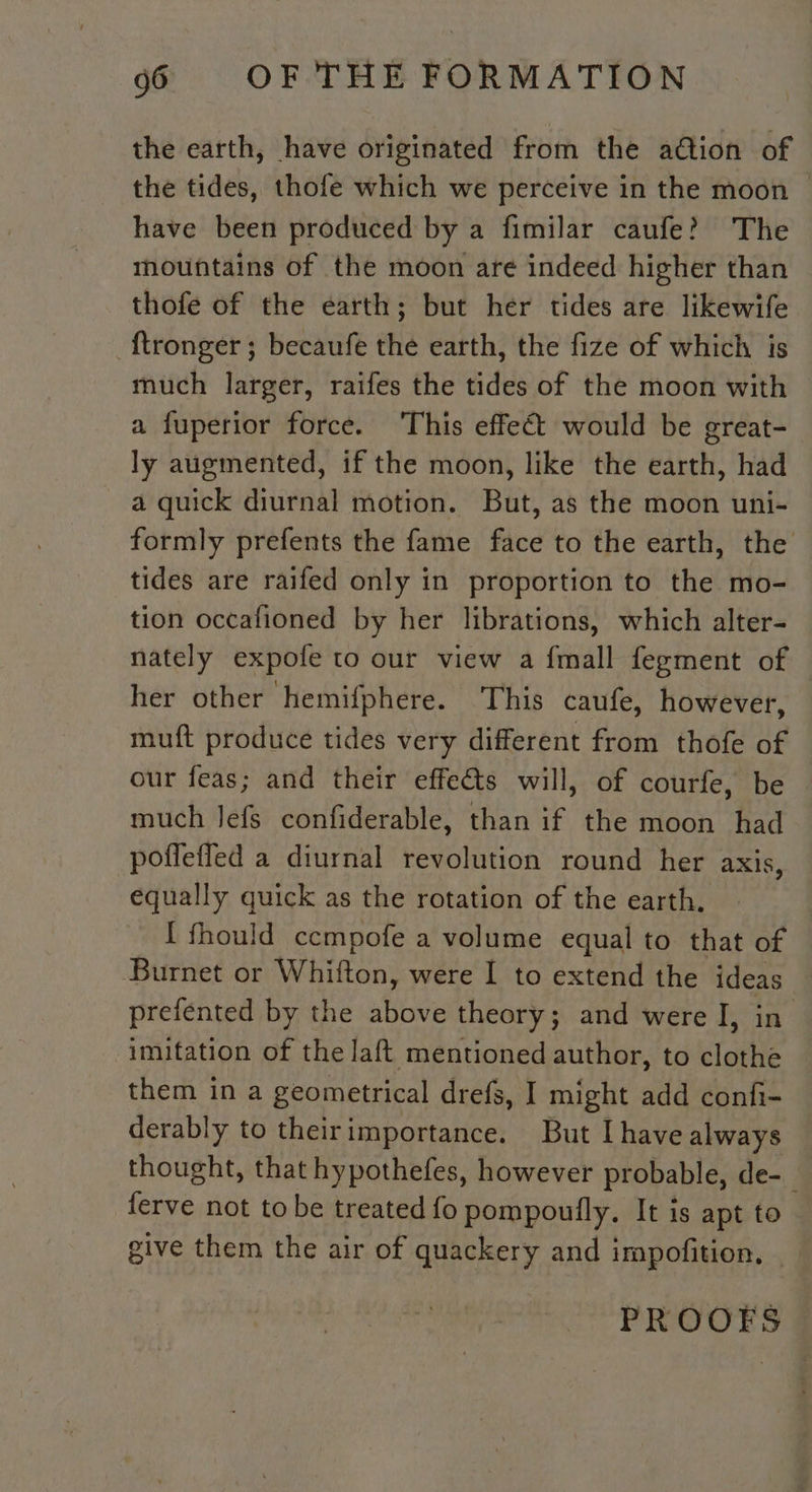 the earth, have originated from the adtion of the tides, thofe which we perceive in the moon — have been produced by a fimilar caufe? The mountains of the moon are indeed higher than thofe of the earth; but her tides are likewife ‘{tronger; becaufe the earth, the fize of which is much larger, raifes the tides of the moon with a fuperior force. This effect would be great- ly augmented, if the moon, like the earth, had a quick diurnal motion. But, as the moon uni- formly prefents the fame face to the earth, the tides are raifed only in proportion to the mo- tion occafioned by her librations, which alter- nately expofe to our view a {mall fegment of her other hemifphere. This caufe, however, muft produce tides very different from thofe of our feas; and their effects will, of courfe, be much Jefs confiderable, than if the moon had pofleffed a diurnal revolution round her axis, equally quick as the rotation of the earth. [ fhould ccmpofe a volume equal to that of Burnet or Whitton, were I to extend the ideas prefented by the ieee theory; and were I, in imitation of the laft mentioned author, to clothe them in a geometrical drefs, I might add confi- derably to theirimportance. But I have always thought, that hypothefes, however probable, de-_ ferve not to be treated fo pompoufly. It is apt to give them the air of quackery and impofition. PROOFS