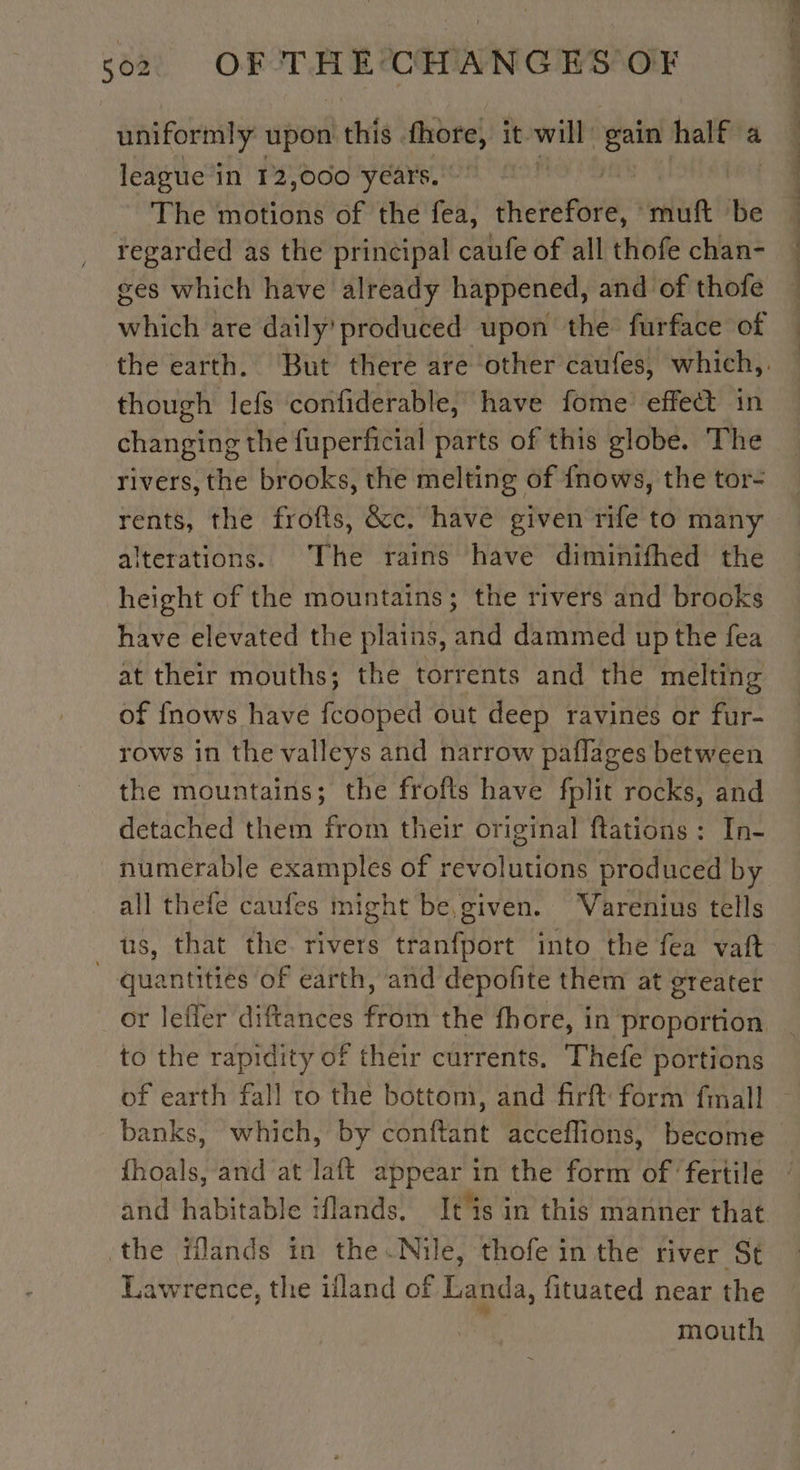 uniformly upon this fhore, it. will gain half a league in 12,000 years. Oro | The motions of the fea, therefore, muft be regarded as the principal caufe of all thofe chan- ges which have already happened, and of thofe which are daily produced upon the furface of the earth. But there are other caufes, which,. though lefs confiderable, have fome effect in changing the fuperficial parts of this globe. The rivers, the brooks, the melting of {nows, the tor- rents, the frofts, &amp;c. have given rife to many alterations. The rains have diminifhed the height of the mountains; the rivers and brooks have elevated the plains, and dammed up the fea at their mouths; the torrents and the melting of fnows have fcooped out deep ravines or fur- rows in the valleys and narrow paflages between the mountains; the frofts have fplit rocks, and detached them from their original flations : In- numérable examples of revolutions produced by all thefe caufes might be given. Varenius tells ts, that the. rivers tonfart into the fea vaft quantities of earth, and depofite them at greater _or lefler diftances from the fhore, in proportion to the rapidity of their currents. Thefe portions of earth fall to the bottom, and firft form fmall banks, which, by conftant acceflions, become fhoals, and at laft abi in the form of fertile and habitable iflands, It is in this manner that the iflands in the.Nile, thofe in the river St Lawrence, the ifland of Landa, fituated near the mouth