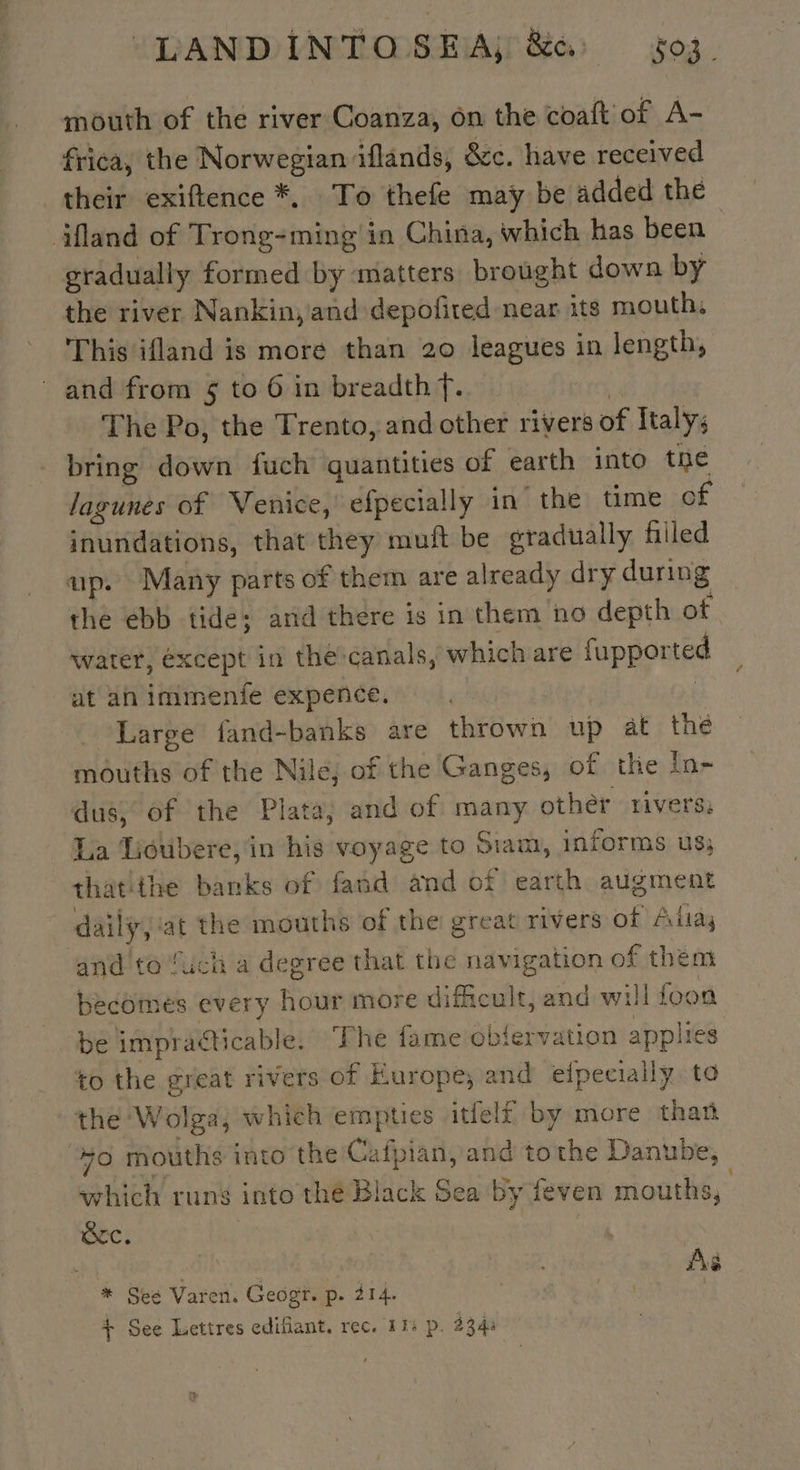 mouth of the river Coanza, on the coaft of A- frica, the Norwegian iflands, &amp;c. have received their exiftence *, To thefe may be added the äfland of Trong-ming in China, which has been gradually formed by matters brought down by the river Nankin, and depofited near its mouth, This ifland is more than 20 leagues in length, and from $ to 6 in breadth f. | The Po, the Trento, and other rivers of Italy; bring down fuch quantities of earth into the lagunes of Venice, efpecially in the time of inundations, that they muft be gradually filled up. Many parts of them are already dry during the ebb tide; and there is in them no depth of water, except in the canals, which are fupported | at an immenife expence. Large fand-banks are thrown up at thé mouths of the Nile, of the Ganges, of the În- dus, of the Plata, and of many other rivers: La Uioubere, in his voyage to Siam, informs us; thatthe banks of fand and of earth augment daily, ‘at the mouths of the great rivers of Alta; and to Such a degree that the navigation of them becomes every hour more dificult, and will foon be impracticable. The fame obfervation applies to the great rivers of Europe, and elpecially to the Wolga, which empties itfelf by more than 70 mouths into the Cafpian, and tothe Danube, which runs into the Black Sea by feven mouths, Src. | an | As * See Varen. Geogr. p. 214. | | | + See Lettres edifiant. rec. 11: p. 2344