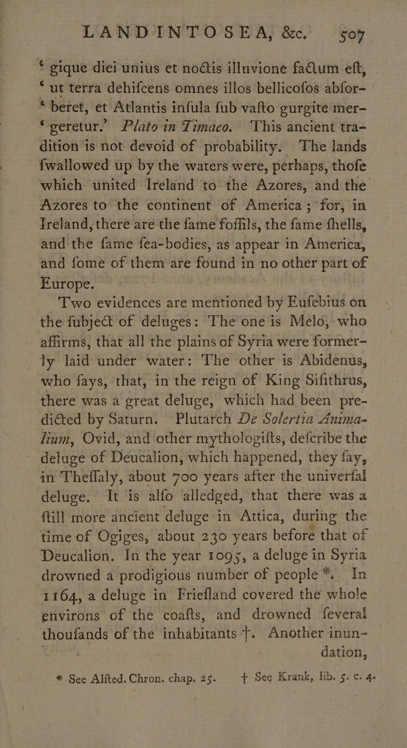 * gique diei unius et noétis illuvione fadum eft, “ut terra dehifcens omnes illos bellicofos abfor- * beret, et Atlantis infula fub vafto gurgite mer- “geretur. Plato in Timaco. This ancient tra- dition 1s not devoid of probability. The lands {wallowed up by the waters were, perhaps, thofe which united Ireland to the Azores, and the Azores to the continent of America; for, in Ireland, there are the fame foffils, the fame fhells, and the fame fea-bodies, as appear in America, and fome of them are found in no other part of Europe. Two evidences are mentioned by Eufebius on the fubjeét of deluges: The one is Melo, who affirms, that all the plains of Syria were former- Ty laid under water: The other is Abidenus, who fays, that, in the reign of King Sifithrus, there was a great deluge, which had been pre- diéted by Saturn. Plutarch De Solertia Anima- lium, Ovid, and other mythologiits, defcribe the deluge of Deucalion, which happened, they fay, in Theffaly, about 700 years after the univerfai deluge. It is alfo alledged, that there was a fill more ancient deluge in Attica, during the time of Ogiges, about 230 years perene that of Deucalion. In the year 1095, a deluge in Syria drowned a prodigious number of people * In 1164, a deluge in Friefland covered the whole _ environs of the coafts, and drowned feveral thoufands of the inhabitants}. Another inun- dation,