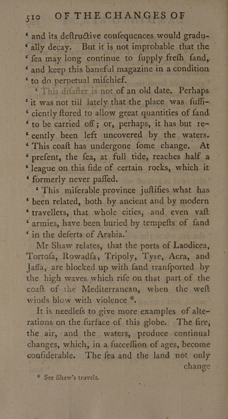 ‘ and its deftructive confequences would gradu- ‘ally decay. But it is not improbable that the ‘fea may long continue to fupply frefh fand, ‘and keep this baneful magazine in a condition ‘to do perpetual mifchief. ‘ This difafter is not of an old date. Perhaps “it was not till lately that the place was fuffi- ‘ ciently ftored to allow great quantities of fand € to be carried off; or, perhaps, it has but re- ‘cently been A uncovered by the waters. ; This coaft has undergone fome change. At ‘ prefent, the fea, at full tide, reaches half a ‘league on this fide of certain rocks, which it ‘ formerly never pañled. ‘This miferable province juftifies what has ‘been related, both by ancient and by modern ‘travellers, that whole cities, and, even vaft ‘ armies, have been buried by tempeñts of fand ‘in the deferts of Arabia.’ Mr Shaw relates, that the ports of Laodicea, Tortola, Rowadfa, Tripoly, Tyre, Acra, and Jaffa, are blocked up with fand tranfported by the high waves which rife on that part of the coaft of the Mediterranean, when the welt winds blow with violence *. It is needlefs to give more examples. of alte- rations on the furface of this globe. The fire, the air, and the waters, produce continual changes, which, in a fucceflion of. ages, become confiderable. The fea and the land not only