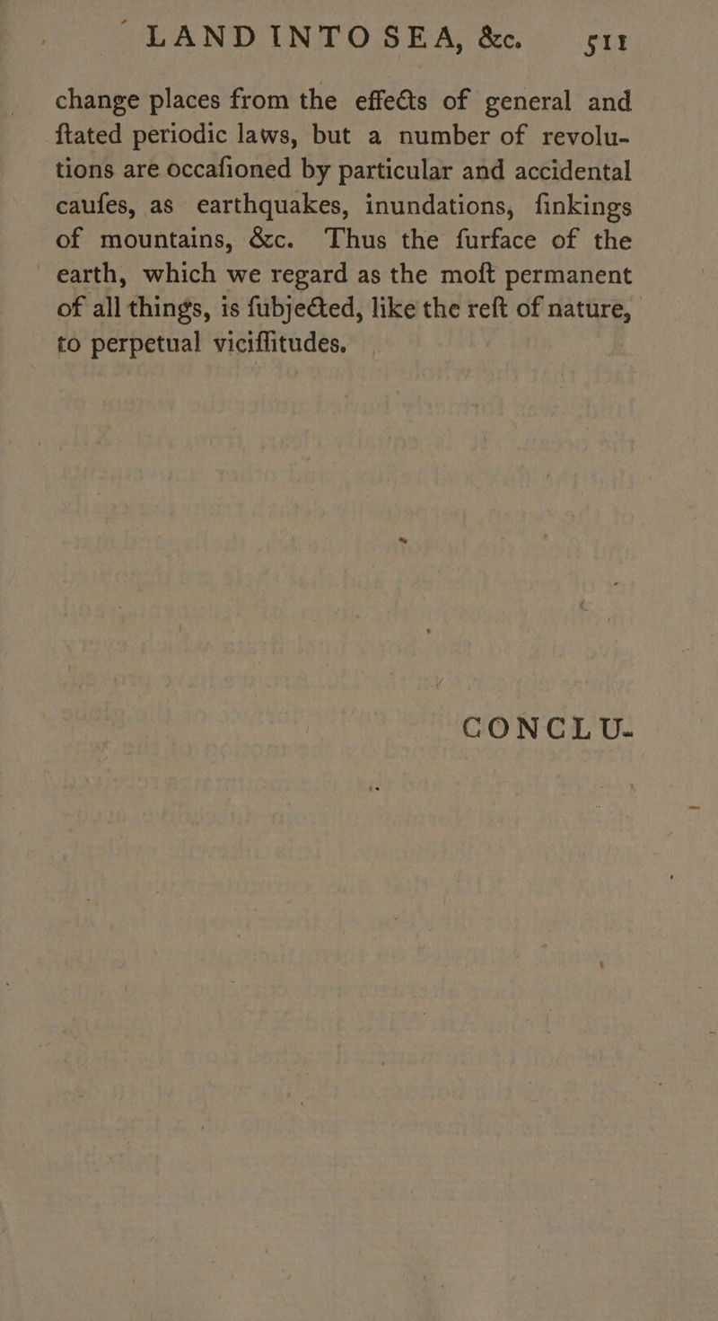 change places from the effects of general and ftated periodic laws, but a number of revolu- tions are occafioned by particular and accidental caufes, as earthquakes, inundations, finkings of mountains, &amp;c. Thus the furface of the earth, which we regard as the moft permanent of all things, is fubjeéted, like the reft of ne | to pasta! viciflitudes, CONCLU.