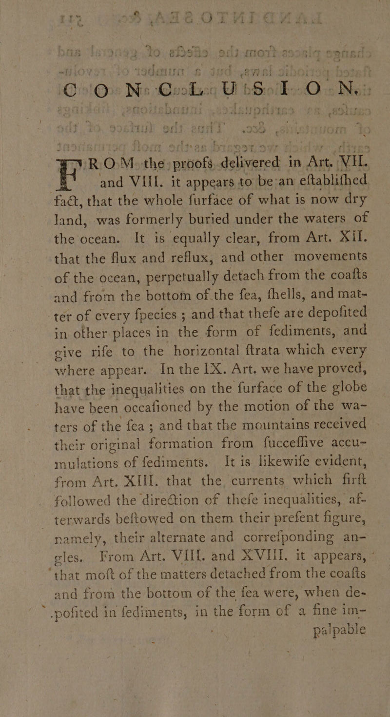 p \ y H | “+ | 14 Y TAPRPMIFÉT » 2 Cort Ovxr$ oi ; 4 ‘ 27 À . + TEA A5 EO eo 27, £ FN DE ce ELIAS LS. : 22 . , a. * 0 7 F CO: Nis Cobuo Ui bSoik::,0 : Neots ; : Fe os ni ear 5 kul À : Lt | - LE : v 7 ; à « Orrery SE sc 8 4 L tr rye q the À ‘ he 42 a À } d'A 2.2 pr À wR o M. the Menor source. in ps ‘VIL and VIII. it appears to be an eftablifhed fa&amp;, that the whole furface of what is now dry Jand, was formerly buried under the waters of the ocean. It is equally clear, from Art. Xil. that the flux and reflux, and other movements of the ocean, perpetually detach from the coatts and from the bottom of the fea, fhells, and mat- ter of every fpecies ; . and that thefe are depofited in other places in the form of fediments, and give rife to the horizontal firata which every where appear. Inthe IX. Art. we have proved, that the inequalities on the furface of the globe have been occafioned by the motion of the wa- ters of the fea ; and that the mountains received their original formation from fucceflive accu- mulations of fediments. It is likewife evident, from Art. XIII. that the currents which firft followed the direction of thefe inequalities, af- terwards beftowed on them their prefent figure, namely, their alternate and correfponding an- gles. From Art. VII. and XVIII. it appears, : ‘that moft of the matters detached from the coafts and from the bottom of the fea were, when de- * pofited in fediments, in the form of a fine im- palpable ~