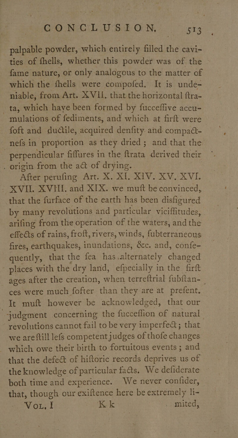 palpable powder, which entirely filled the cavi- ties of fhells, whether this powder was of the fame nature, or only analogous to the matter of which the fhells were compofed. It is unde- niable, from Art. XVII. that the horizontal ftra- ta, which have been formed by fucceflive accu- mulations of fediments, and which at firft were foft and ductile, acquired denfity and compatt- | _ nefs in proportion as they dried ; and that the : perpendicular fiffures in the rts derived their . origin from the act of drying.. | After perufing Art. X. XI. XIV. XV. XVI. : XVII. XVHI. and XIX. we muft be convinced, that the furface of the earth has been disfigured by many revolutions and particular viciflitudes, arifing from the operation of the waters, and the effe&amp;ts of rains, froft, rivers, winds, fubterraneous fires, earthquakes, inundations, &amp;c. and, confe- quently, that the fea has alternately changed “ places with the dry land, efpecially in the firft ages after the creation, when terreftrial fubftan- ces were much fofter than they are at prefent. It muft however be acknowledged, that our | “judgment concerning the fucceflion of natural ‘ revolutions cannot fail to be very imperfect; that we areftill lefs competent judges of thofe changes _ which owe their birth to fortuitous events ; and that the defect of hiftoric records deprives us of the knowledge of particular facts. We defiderate — both time and experience. We never confider, that, though our exiftence here be extremely li- Vou, I : KE .. mited,
