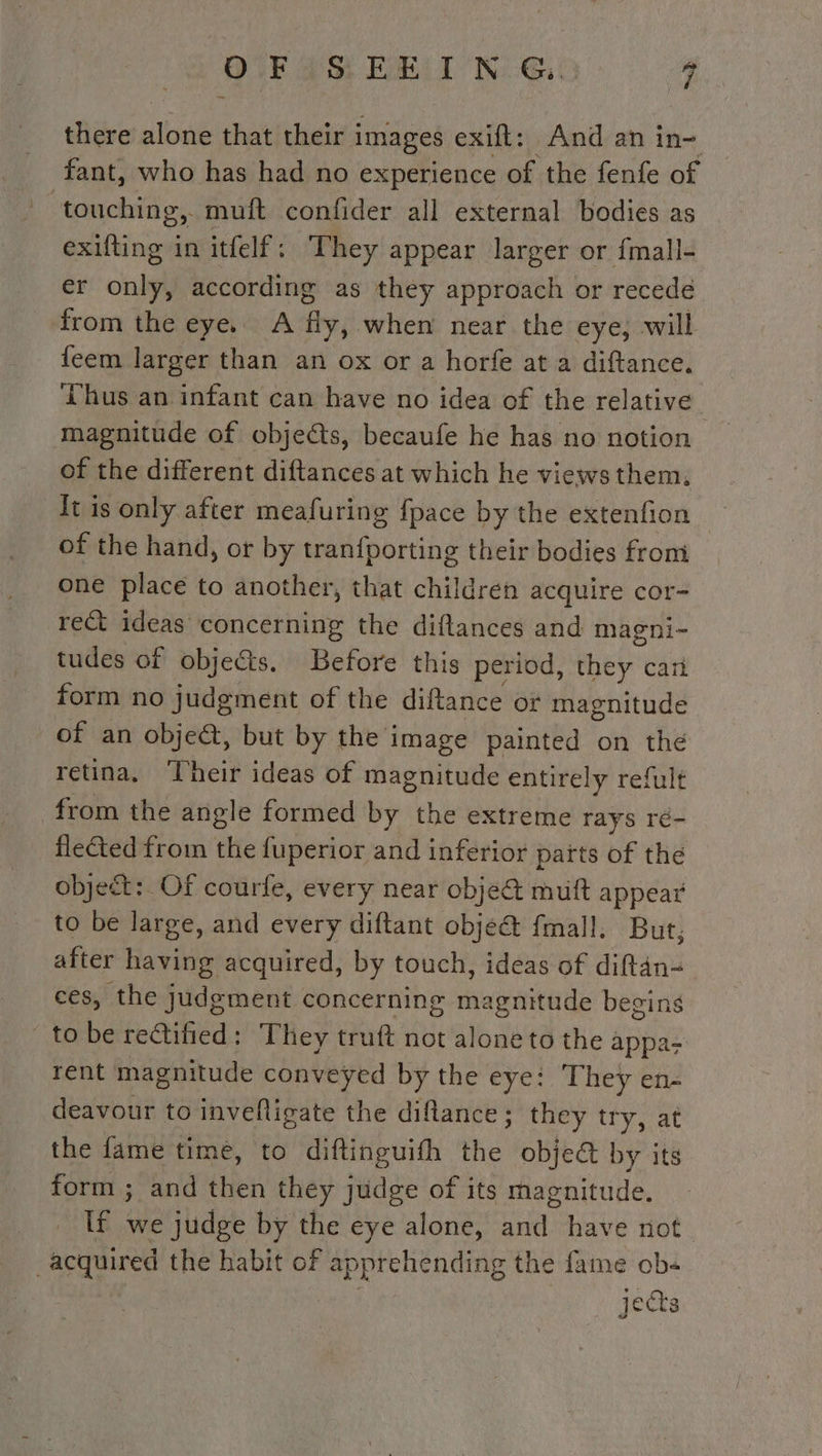 OF SEEING. * there alone that their i images exift: And an in- fant, who has had no experience of the fenfe of bcimrclnial muft confider all external bodies as exifting in itfelf: They appear larger or fmall- er only, according as they approach or recede from the eye. A the, when near the eye; will feem larger than an ox or a horfe at a diftance. Thus an infant can have no idea of the relative magnitude of objets, becaufe he has no notion of the different diftances at which he views them, It is only after meafuring fpace by the extenfion | of the hand, or by tranfporting their bodies from one place to another, that children acquire cor- rect ideas concerning the diftances and magni- tudes of objects. Before this period, they cart form no judgment of the diftance or magnitude of an objeét, but by the : image painted on the retina, ‘Cheir ideas of dede entirely refult from the angle formed by the extreme rays ré- flected from the fuperior and inferior païts of the object: Of courfe, every near objet muft appear to be large, and every diftant obje@ fmall. But, after having acquired, by touch, ideas of diftan- ces, the judgment concerning magnitude begins to be rectified: They truft not alone to the appa rent magnitude conveyed by the eye: They en- deavour to invefligate the diftance ; they try, at the fame time, to diftinguith the objet by its form ; and then they judge of its magnitude. if we judge by the eye alone, Hae have not acquired the habit of apprehending the fame ob jects