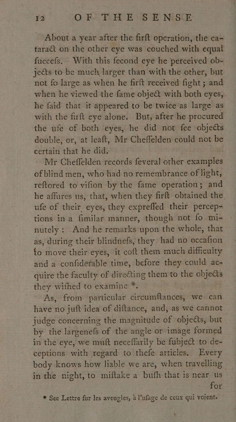 About a year after the firft operation, the ca- taract on the other eye was couched with equal fuccefs. With this fecond eye he perceived ob- jects to be much larger than with the other, but not fo large as when he firft received fight ; and _when he viewed the fame obje@ with both eyes, he faid that it appeared to be twice as large as with the firft eye alone. But, after he procured the ufe of both eyes, he did not fee objects double, or, at leaft, Mr Cheflelden roe not be certain that he did. | Mr Cheflelden records feveral other dires of blind men, who had no remembrance of light, _ reftored to vifion by the fame operation; and he affures us, that, when they firft obtained the, ufe of their, eyes, they exprefled their percep- tions ina fimilar manner, though not fo mi- nutely : .And he remarks upon the whole, that as, during their blindnefs, they had no occafion fo move their eyes, it coft them much difheulty and a confidéfable time, before they could ac- quire the faculty of directing them to the objects they wifhed to examine *. — ~ As, from particular dual nce we can have no juft idea of diftance, and, as we cannot judge concerning the magnitude of ‘objects, but | by the largenefs of the angle or image formed in the eye, we muft neceffarily be fubjeéét to de- ceptions with regard to thefe articles. Every body knows how Je we are, when travelling in the night, to miftake a bufh that is near us | for * See Lettre fur les aveugles, à l’ufage de ceux qui voients À,