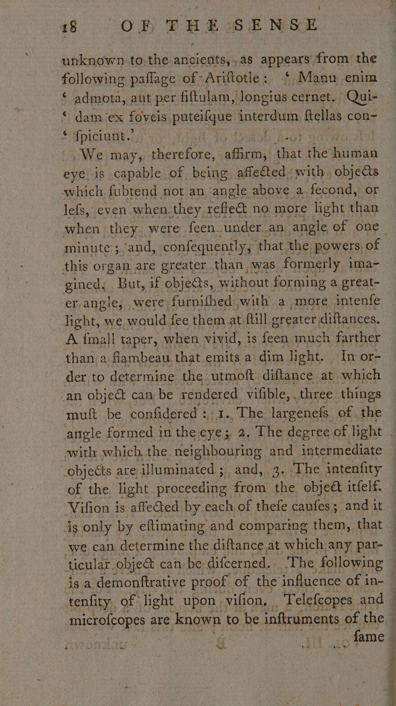 48 OR FHS SENSE unknown. to,the ancients,,as appears from the following paflage of Ariftotle: ‘ Manu enim € admota, aut per fitulam, Jongius cernet. Qui- _ © damex foveis, Pee Bnégrauin ftellas con- ‘ fpiciunt.’ gt ear | We may; Reine. fen that the Rate eye is capable of being affected : with , objeéts which fubtend not an ‘angle above a fecond, or lefs, even when.they reflet no more light than when they. were feen under. an angle of one minute ; ‘and, confequently, that the ‘powers, of this organ are greater than was formerly ima- gined. But, if obje@s, without forming a great- er.angle, were. furnithed: with a more intenfe light, we would fee them at fill greater diftances. A {mall taper, when vivid, 1s Fais much farther than: a flambeau that emits a: dim light. In or- der to determine the. utmoft diftance at which an object can be rendered vilible, . three things muft be confidered : :1., The: largenefs of the angle formed in the eye; 2. The degree of light . swith which. the neighbouring and intermediate objects are illuminated ; and, 3. The intenfity of the light Acc from the objeét itfelf. Vifion is afeGed: by each of thefe caufes; and it is only by eitimating and comparing them, that we can, determine the diftance at which any par- ticular. object can be difcerned. The following 3s a demonftrative proof of the influence of in- ali of ent upon; vil on, a À elEIROPES and | TAN de 4 &lt;j fame :