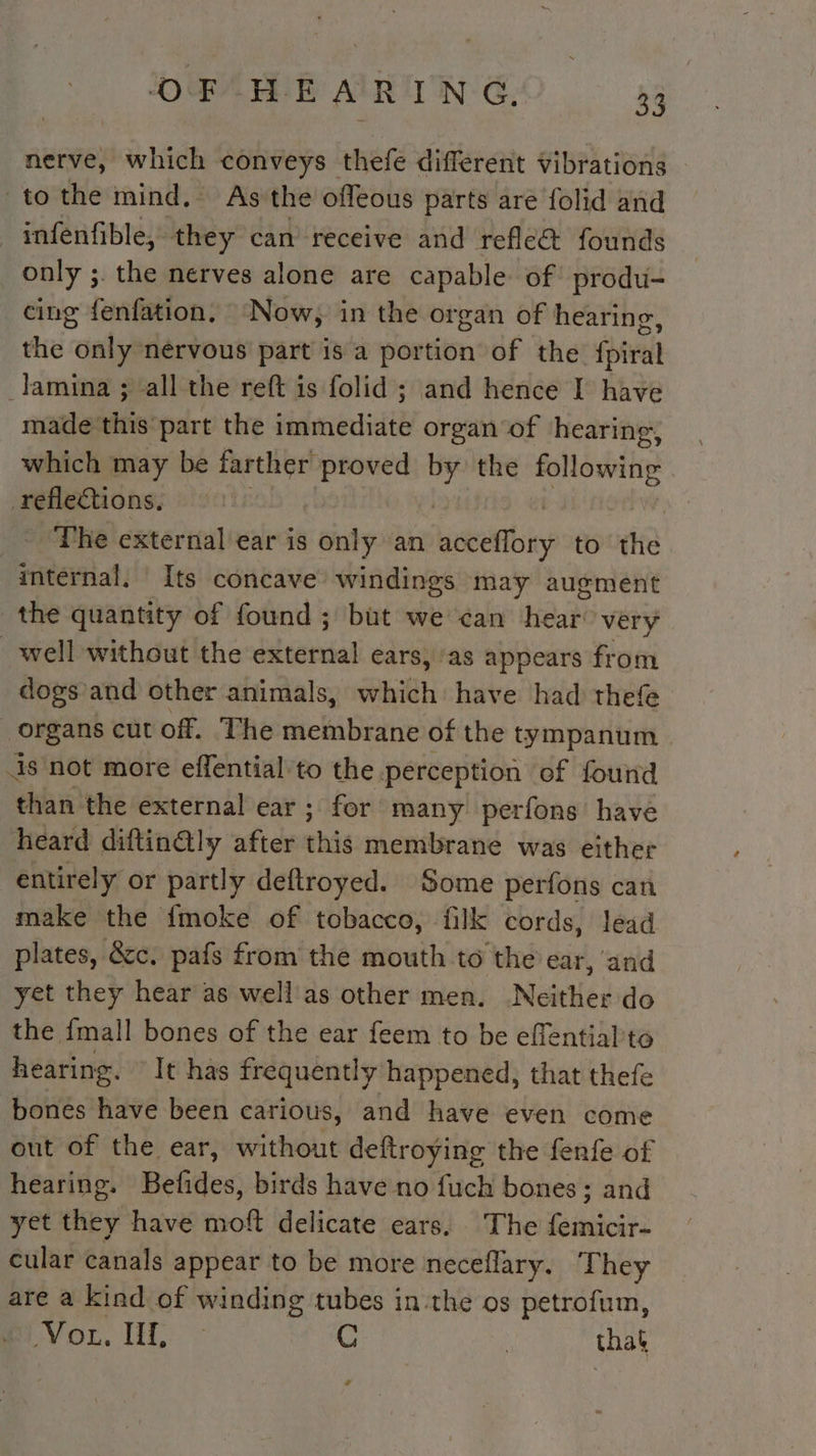 nerve, which conveys thefe different vibrations to the mind, As the offeous parts are folid and infenfible, they can receive and refle&amp; founds only ;. the nerves alone are capable of produ- cing fenfation, Now, in the organ of hearing, the “onlyé nérvous part is a portion of the foiven lamina ; all the reft is folid ; and hence I have made this part the immediate organ of hearing, which may be farther proved | the Pe | nos ~The external ear is only an tes to tiie internal, Its concave’ windings may augment the quantity of found ; but we can hear very well without the décerdal ears, ‘as appears from dogs and other animals, which have had thefe organs cut off. The membrane of the tympanum | is not more effential to the perception of found than the external ear ; for many perfons have heard diftin@ly after this membrane was either entirely or partly deftroyed. Some perfons can make the {moke of tobacco, filk cords, lead plates, &amp;c. pafs from the mouth to the ear, and yet they hear as well as other men. Neither do the {mall bones of the ear feem to be effentialto hearing. It has frequently happened, that thefe bones have been carious, and have even come out of the ear, without deftroying the fenfe of hearing. Befides, birds have no fuch bones; and yet they have moft delicate ears. The ES cular canals appear to be more neceflary. They are a kind of winding tubes in the os petrofum, “Vor. LL: &gt; C | that