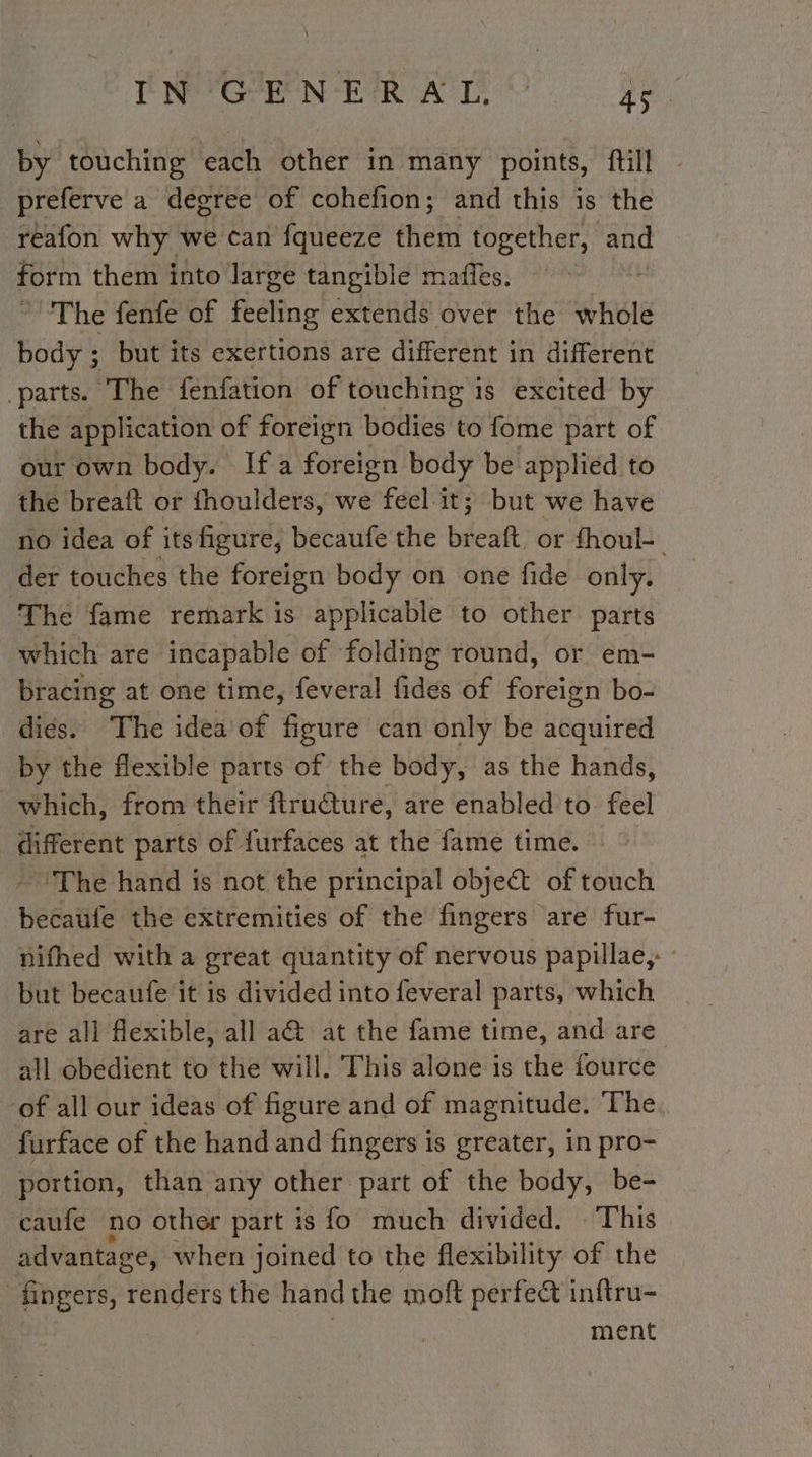 Parr IN rR pA Ae, by touching each other in many points, tilt - preferve a degree of cohefion; and this is the reafon why we can fqueeze them together, and form them into large tangible mañles. The fenfe of feeling extends over the whole body ; but its exertions are different in different parts. The fenfation of touching is excited by the application of foreign bodies to fome part of our own body. If a foreign body be applied to the breaft or fhoulders, we feel it; but we have no idea of its figure, becaufe the breaft, or fhoul- der touches the foreign body on one fide only. The fame remark is applicable to other parts which are incapable of folding round, or em- bracing at one time, feveral fides of Pet bo- dies. The idea of figure can only be acquired by the flexible parts of the body, as the hands, which, from their ftructure, are enabled to feel different parts of furfaces at the fame time. ‘The hand is not the principal object of veined becaufe the extremities of the fingers are fur- nifhed with a great quantity of nervous papillae, but becaufe it is divided into feveral parts, which are all flexible, all a&amp; at the fame time, and are all obedient to the will. This alone is the fource of all our ideas of figure and of magnitude. The. furface of the hand and fingers is greater, in pro- portion, than any other part of the body, be- caufe no other part is fo much divided. This advantage, when joined to the flexibility of the fingers, renders the hand the moft perfect inftru- | ment