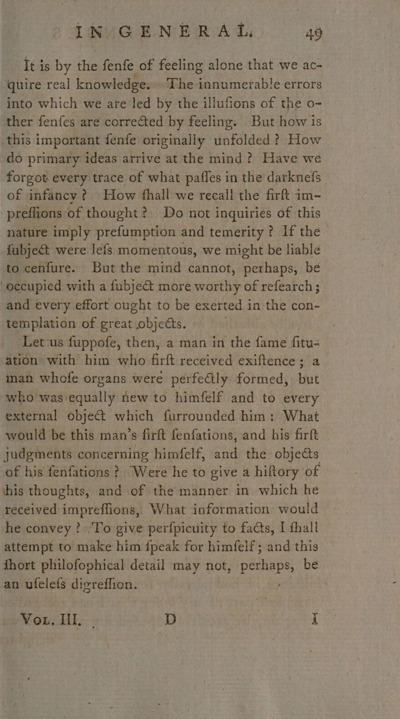 It is by the fenfe of feeling alone that we ac- quire real knowledge. The innumerable errors into which we are led by the illufions of the o- ther fenfes are corrected by feeling. But how is this important fenfe originally unfolded ? How do primary ideas arrive at the mind ? Have we forgot every trace of what pafles in the darknefs of infancy? How fhall we recall the firft im- -preffions of thought? Do not inquiries of this nature imply prefumption and temerity ? If the &gt; fubjeét were lefs momentous, we might be liable to cenfure. But the mind cannot, Rath bi bé occupied with a fubje@ more worthy of refearch; and every effort ought to be exetted in the con- templation of great objets. Letvus fuppofe, then, a man in the fame fitu- ation with him who firft received exiftence; a man whofe organs were perfectly formed, but who was equally new to himfelf and to every external objet which furrounded him: What would be this man’s firft fenfations, and his firft judgments concerning himfelf, and the objets of his fenfations ? Were he to give a hiftory of his thoughts, and of the manner in which he received impreffions, What information would he convey? To give perfpicuity to facts, I thall attempt to make him fpeak for himfelf; and this fhort philofophical detail may not, perhaps, be an ufelefs digreflion. | Vou. IL. VAT à