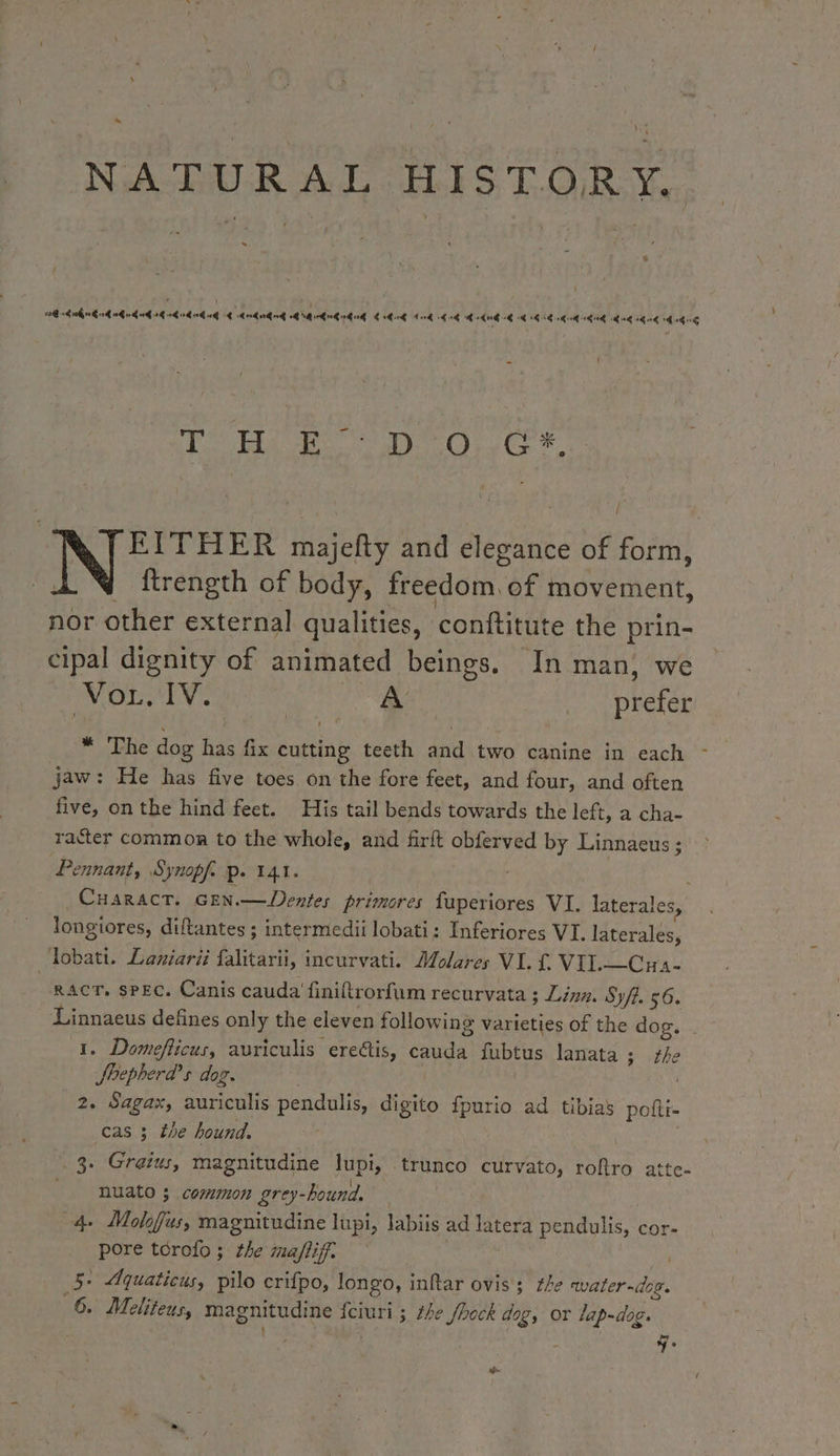 ~ % ag 1h 10h 0G 0 TOC NTI 0 0G 0G 4 dnd nGndg QB Grr GiGi € hi 4G 414 dé DS EL DL NZ SU BL D A7 OUEST RES = VU PAR MANN 8 Bait @ 0 eh EITHER majefty and elegance of form, | ftrength of body, freedom. of movement, nor other external qualities, conftitute the prin- cipal dignity of animated beings. In man, we mpl Ok de | A prefer * The dog has fix cutting teeth and two canine in each jaw: He has five toes on the fore feet, and four, and often five, on the hind feet. His tail bends towards the left, a cha- racter common to the whole, and firft obferved by Linnaeus ; ennant, Synopf. p. 141. : CHARACT. GEN.— Dentes primores fuperiores VI. laterales, longiores, diftantes ; intermedii lobati: Inferiores VI. laterales, Tobati. Laniarii falitarii, incurvati. Molares VI. £ VIL—Cua- RACT. SPEC. Canis cauda’ finiftrorfum recurvata ; Lina. Syft. 56. Linnaeus defines only the eleven following varieties of the dog. 1. Domeflicus, auriculis ereétis, cauda fubtus lanata; fhe Jhepherd’s dog. | 2. Sagax, auriculis pendulis, digito fpurio ad tibias poftr- cas 3 the hound. 3. Graius, magnitudine lupi, trunco curvato, roftro atte- _ nuato 3 common grey-hound. | 4 Molofus, magnitudine lupi, labiis ad latera pendulis, cor- pore tcrofo ; the snaflif. | 5. Aquaticus, pilo crifpo, longo, inftar ovis; the water-dog. 6. Meliteus, magnitudine fciuri ; the /hock dog, or lap-dog. : } 7. s-
