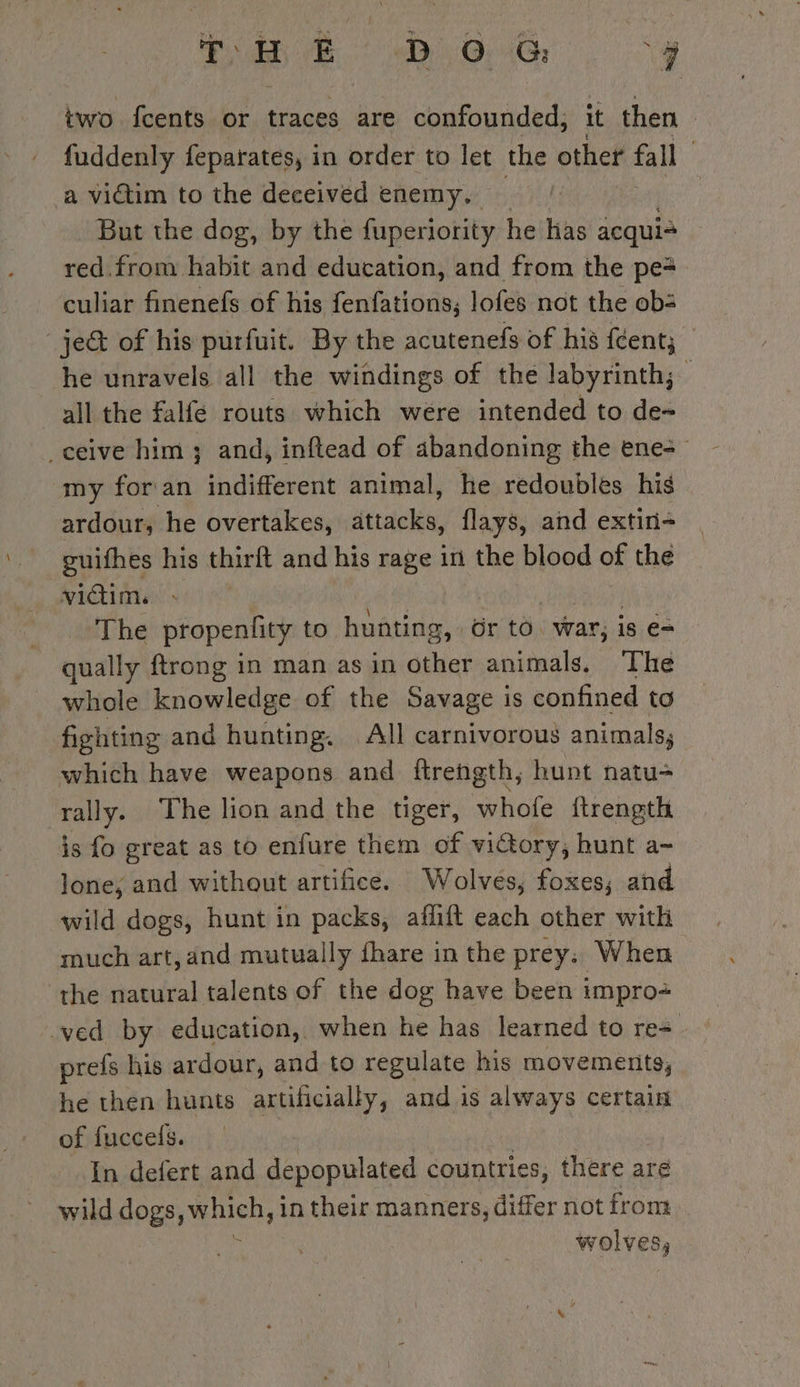 eB OG. fy two fcents or traces are confounded, it then | fuddenly feparates, in order to let the other fall | a victim to the deceived enemy. But the dog, by the fuperiority he has acqui= red. from habit and education, and from the pe= culiar finenefs of his fenfations,; lofes not the ob: je of his purfuit. By the acutenefs of his fcent; he unravels all the windings of the labyrinth; all the falfe routs which were intended to de- ceive him ; and, inftead of abandoning the ene+ my for an indifferent animal, he redoubles his ardour, he overtakes, attacks, flays, and extin- guifhes his thirft and his rage in the blood of the victim. The propenlity to Ae Gr to. war, is e- qually ftrong in man as in other animals. The whole knowledge of the Savage is confined to fighting and hunting. All carnivorous animals, which have weapons and ftreñgth, hunt natu- rally. The lion and the tiger, whofe ftrength is fo great as to enfure them of wictory, hunt a- lone, and without artifice. Wolves, foxes; and wild dogs, hunt in packs, affift each other with much art, and mutually fhare in the prey; When the natural talents of the dog have been impro ved by education, when he has learned to re= prefs his ardour, and to regulate his movemenits, he then hunts artificially, and is always certain of fuccels. | In defert and depopulated countries, there are wild dogs, When, in their manners, differ not from wolves,