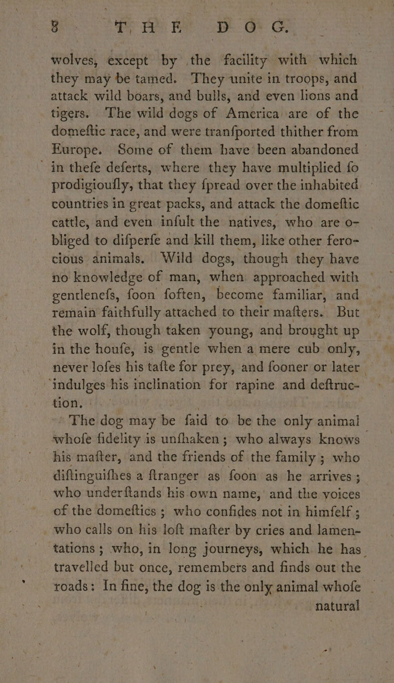 Bi ee ae Où ae wolves, except by the facility with which they may be tamed. They unite in troops, and attack wild boars, and bulls, and even lions and tigers. The wild dogs of America are of the _ domeftic race, and were tranfported thither from Europe. Some of them have been abandoned in thefe deferts, where they have multiplied fo prodigioufly, that they fpread over the inhabited — countries in great packs, and attack the domeftic cattle, and even infult the natives, who are o- | bliged to difperfe and kill them, like other fero- cious animals. Wild dogs, though they have no knowledge of man, when approached with — gentlenefs, foon (often become familiar, and remain faithfully attached to their mafters. But the wolf, though taken young, and brought up _ in the houfe, is gentle when a mere cub only, _ never lofes his tafte for prey, and fooner or later “indulges his inclination for rapine and deftruc- tion, : » The dog may be faid to be the only animal whole fideli lity is unfhaken; who always knows — his mafter, and the de of the family ; who diftinguifhes a ranger as foon as he arrives ; . who underftands his own name, and the yoices of the domeftics ; who confides not in himfelf ; who calls on his loft mafter by cries and lamen- travelled but once, remembers and finds out the roads: In fine, the ape? is the only animal whofe | | | piratienah J