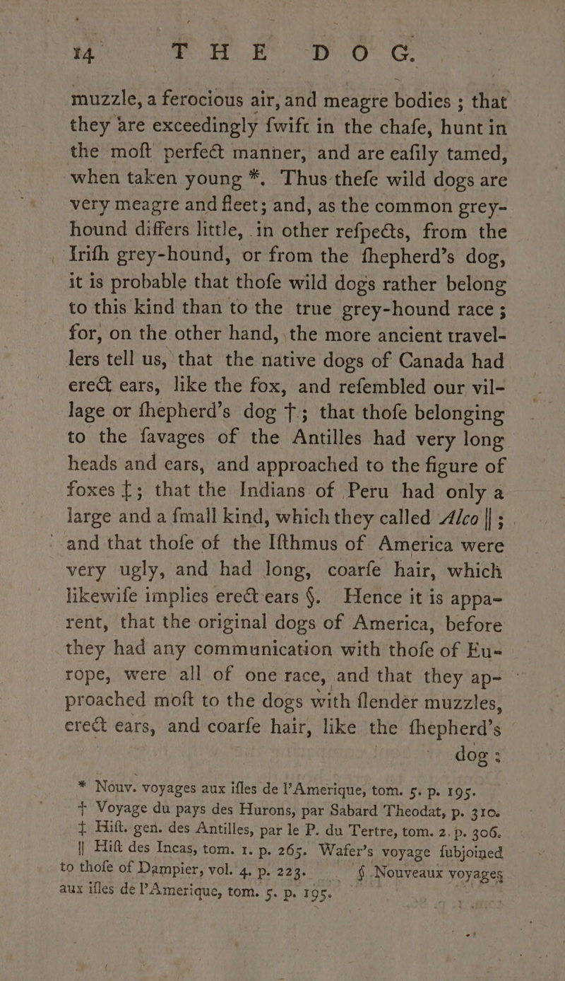 muzzle, a ferocious air, and meagre bodies ; that they are exceedingly fwift in the chafe, hunt in the moft perfect manner, and are eafily tamed, when taken young *. Thus thefe wild dogs are very meagre and fleet; and, as the common grey- hound differs little, in other refpe@s, from the Yrifh grey-hound, or from the fhepherd’s dog, it is probable that thofe wild dogs rather belong to this kind than to the true grey-hound race ; for, on the other hand, the more ancient travel- lers tell us, that the native dogs of Canada had erect ears, like the fox, and refembled our vil- lage or fhepherd’s dog Ÿ; that thofe belonging to the favages of the Antilles had very long heads and ears, and approached to the figure of foxes {; that the Indians of Peru had only a large and a {mall kind, which they called Alco || ; _ very ugly, and had long, coarfe hair, which y ugly, a 8 | likewife implies ereët ears §. Hence it is appa- rent, that the original dogs of America, before they had any communication with thofe of Eu- rope, were all of one race, and that they ap- proached moft to the dogs with flendèr muzzles, erect ears, and coarfe hair, like the fhepherd’s | | * dog: * Nouv. voyages aux ifles de l’Amerique, tom. 5. p. 195. + Voyage du pays des Hurons, par Sabard Theodat, D\310 + Hift. gen. des Antilles, par le P. du Tertre, tom. 2. P. 306. | HR des Incas, tom. 1. p. 265. Wafer’s voyage fubjoined to thofe of Dampier, vol. 4. p. 22 3: . $.Nouveaux voyages aux illes dé Amerique, tom. 5. p. 195 |