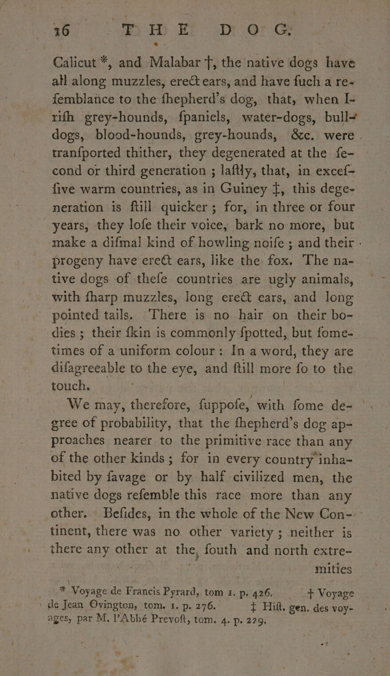 o. (i Ha ere Calicut *, and Malabar f, the native dogs have atl along muzzles, erect ears, and have fuch a re- femblance to the fhepherd’s dog, that, when I- rifh grey-hounds, fpaniels, water-dogs, bull- tranfported thither, they degenerated at the fe- cond or third generation ; laftly, that, in excef- five warm countries, as in Guiney f, this dege- neration is ftill quicker ; ; for, in three or four years, they lofe their voice, bark no more, but progeny have ere€t ears, like the fox. The na- tive dogs of thefe countries are ugly animals, with fharp muzzles, long ere ears, and long pointed tails. There is no hair on their bo- dies ; their fkin is commonly fpotted, but fome- tte of a uniform colour: In a word, they are difagreeable t to the eye, and ftill more ve to the touch, We may, therefore, pese with fome de- gree of probability, that the fhepherd’s dog ap- proaches nearer to the primitive race than any of the other kinds ; for in every country inha- bited by favage or by half civilized men, the native dogs refemble this race more than any tinent, there was no other variety ; neither is there any other at el fouth and north extre- | | mities \ * Voyage de Francis Pyrard, tom 5. p. 426. _+ Voyage \ de Jean Ovington, tom. 1. p. 276. + Hifi. gen. des voy- _